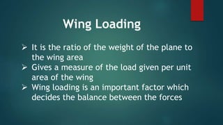  It is the ratio of the weight of the plane to
the wing area
 Gives a measure of the load given per unit
area of the wing
 Wing loading is an important factor which
decides the balance between the forces
Wing Loading
 