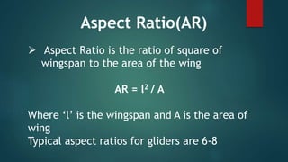  Aspect Ratio is the ratio of square of
wingspan to the area of the wing
AR = l2 / A
Where ‘l’ is the wingspan and A is the area of
wing
Typical aspect ratios for gliders are 6-8
Aspect Ratio(AR)
 