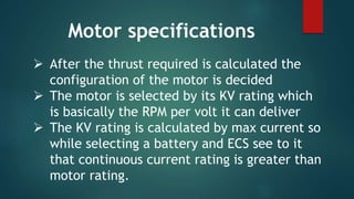  After the thrust required is calculated the
configuration of the motor is decided
 The motor is selected by its KV rating which
is basically the RPM per volt it can deliver
 The KV rating is calculated by max current so
while selecting a battery and ECS see to it
that continuous current rating is greater than
motor rating.
Motor specifications
 