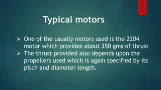  One of the usually motors used is the 2204
motor which provides about 350 gms of thrust
 The thrust provided also depends upon the
propellers used which is again specified by its
pitch and diameter length.
Typical motors
 