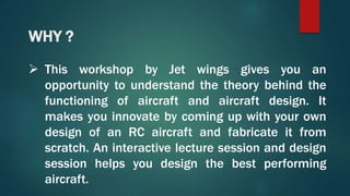 WHY ?
 This workshop by Jet wings gives you an
opportunity to understand the theory behind the
functioning of aircraft and aircraft design. It
makes you innovate by coming up with your own
design of an RC aircraft and fabricate it from
scratch. An interactive lecture session and design
session helps you design the best performing
aircraft.
 