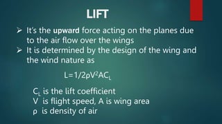 LIFT
 It’s the upward force acting on the planes due
to the air flow over the wings
 It is determined by the design of the wing and
the wind nature as
L=1/2ρV2ACL
CL is the lift coefficient
V is flight speed, A is wing area
ρ is density of air
 