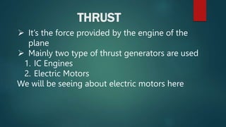 THRUST
 It’s the force provided by the engine of the
plane
 Mainly two type of thrust generators are used
1. IC Engines
2. Electric Motors
We will be seeing about electric motors here
 