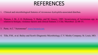 REFERENCES
1. Clinical and microbiological features of Aeromonas hydrophila-associated diarrhea.
2. Watson, I. M., J. O. Robinson, V. Burke, and M. Gracey. 1985. Invasiveness of Aeromonas spp. in
relation to biotype, virulence factors and clinical features. J. Clin. Microbiol. 22:48–51.
3. Parte, A.C. "Aeromonas". www.bacterio.net.
4. Tille, P.M., et al. Bailey and Scott's Diagnostic Microbiology, C.V. Mosby Company, St. Louis, MO.
 