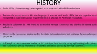 HISTORY
• In the 1950s Aeromonas spp were reported to be associated with children diarrhoea.
• Because the reports were in German language, it was not until early 1980s that the organism were
recognized as significant causes of gastroenteritis in children by Australian researchers.
• Studies in volunteers in 1985 found no association between Aeromonas and diarrhea in healthy adult
volunteers.
• However, the Aeromonas strains used in the study lack certain important virulence factors, adherence
properties.
• Ailthough no more volunteer studies carried out since then, there is strong epidemiological evidence
that Aeromonas spp are responsible for diarrhea in humans (including traveler´s diarrhea).
 