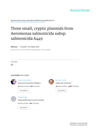 See	discussions,	stats,	and	author	profiles	for	this	publication	at:
http://www.researchgate.net/publication/6213084
Three	small,	cryptic	plasmids	from
Aeromonas	salmonicida	subsp.
salmonicida	A449
ARTICLE		in		PLASMID	·	OCTOBER	2003
Impact	Factor:	1.76	·	DOI:	10.1016/S0147-619X(03)00058-1	·	Source:	PubMed
CITATIONS
25
6	AUTHORS,	INCLUDING:
Jessica	May	Boyd
American	University	of	Nigeria
37	PUBLICATIONS			929	CITATIONS			
SEE	PROFILE
Bruce	A	Curtis
Dalhousie	University
25	PUBLICATIONS			1,092	CITATIONS			
SEE	PROFILE
Rama	Singh
National	Research	Council	Canada
2	PUBLICATIONS			128	CITATIONS			
SEE	PROFILE
Available	from:	Jessica	May	Boyd
Retrieved	on:	02	September	2015
 