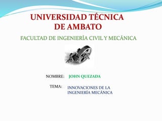 UNIVERSIDAD TÉCNICA
DE AMBATO
FACULTAD DE INGENIERÍA CIVIL Y MECÁNICA
NOMBRE:
TEMA:
JOHN QUEZADA
INNOVACIONES DE LA
INGENIERÍA MECÁNICA
 