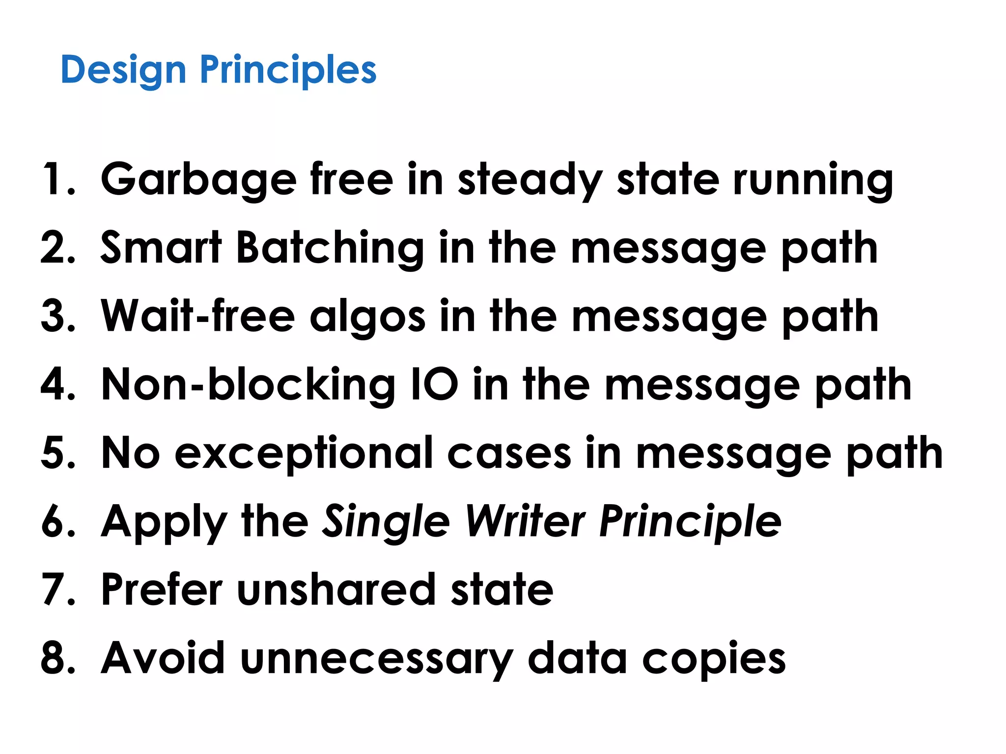 Design Principles
1. Garbage free in steady state running
2. Smart Batching in the message path
3. Wait-free algos in the message path
4. Non-blocking IO in the message path
5. No exceptional cases in message path
6. Apply the Single Writer Principle
7. Prefer unshared state
8. Avoid unnecessary data copies
 