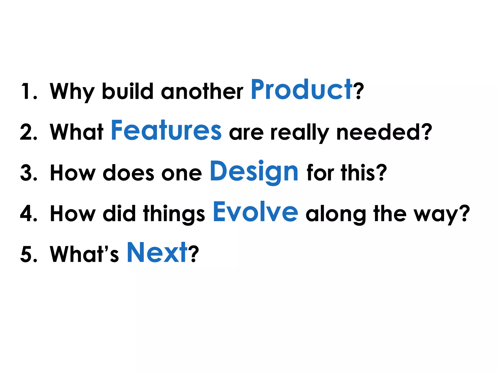 1. Why build another Product?
2. What Features are really needed?
3. How does one Design for this?
4. How did things Evolve along the way?
5. What’s Next?
 