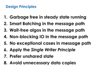 Design Principles
1. Garbage free in steady state running
2. Smart Batching in the message path
3. Wait-free algos in the message path
4. Non-blocking IO in the message path
5. No exceptional cases in message path
6. Apply the Single Writer Principle
7. Prefer unshared state
8. Avoid unnecessary data copies
 