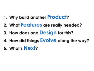 1. Why build another Product?
2. What Features are really needed?
3. How does one Design for this?
4. How did things Evolve along the way?
5. What’s Next?
 