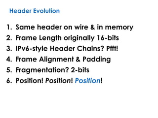 Header Evolution
1. Same header on wire & in memory
2. Frame Length originally 16-bits
3. IPv6-style Header Chains? Pfft!
4. Frame Alignment & Padding
5. Fragmentation? 2-bits
6. Position! Position! Position!
 