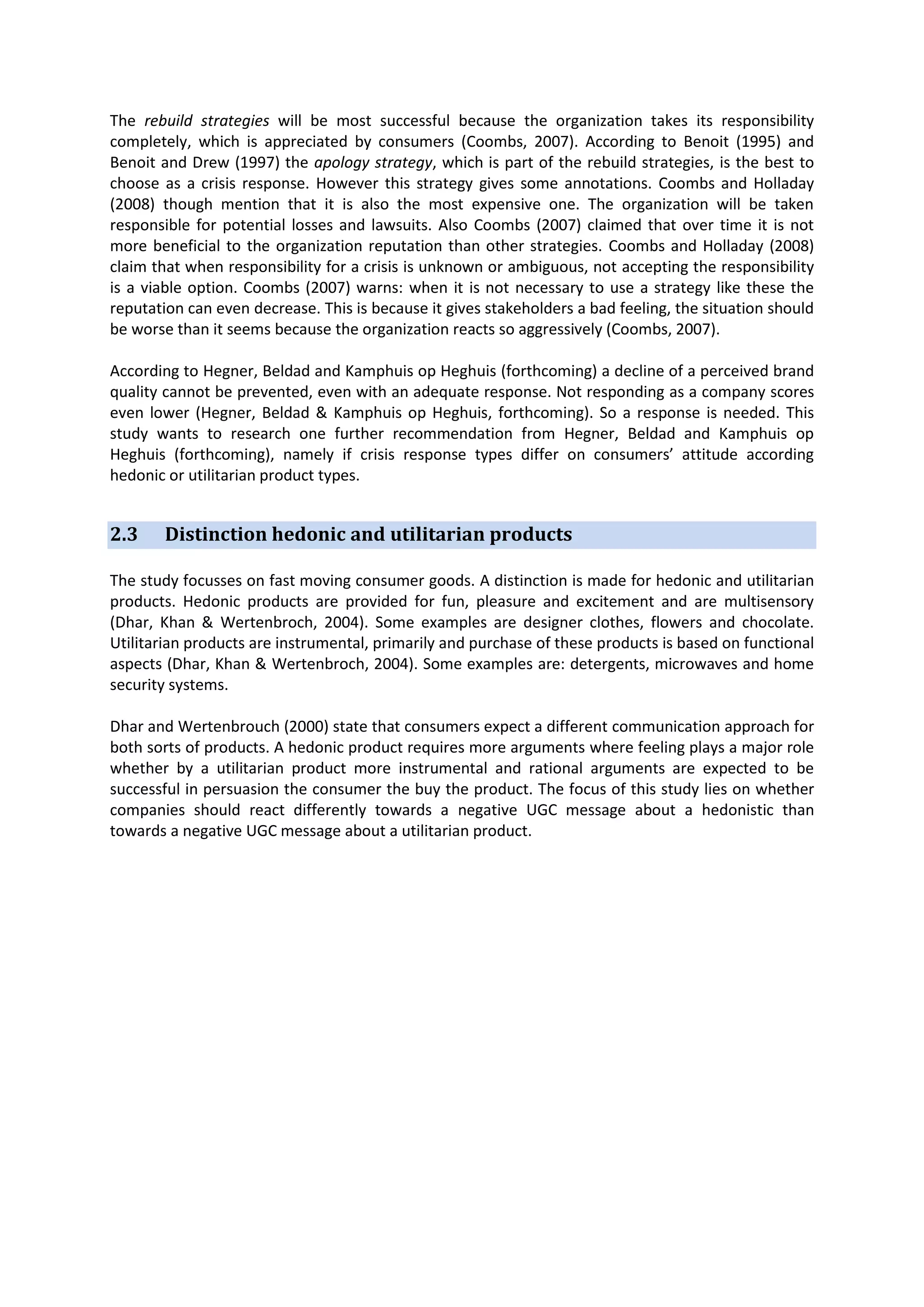 The rebuild strategies will be most successful because the organization takes its responsibility
completely, which is appreciated by consumers (Coombs, 2007). According to Benoit (1995) and
Benoit and Drew (1997) the apology strategy, which is part of the rebuild strategies, is the best to
choose as a crisis response. However this strategy gives some annotations. Coombs and Holladay
(2008) though mention that it is also the most expensive one. The organization will be taken
responsible for potential losses and lawsuits. Also Coombs (2007) claimed that over time it is not
more beneficial to the organization reputation than other strategies. Coombs and Holladay (2008)
claim that when responsibility for a crisis is unknown or ambiguous, not accepting the responsibility
is a viable option. Coombs (2007) warns: when it is not necessary to use a strategy like these the
reputation can even decrease. This is because it gives stakeholders a bad feeling, the situation should
be worse than it seems because the organization reacts so aggressively (Coombs, 2007).
According to Hegner, Beldad and Kamphuis op Heghuis (forthcoming) a decline of a perceived brand
quality cannot be prevented, even with an adequate response. Not responding as a company scores
even lower (Hegner, Beldad & Kamphuis op Heghuis, forthcoming). So a response is needed. This
study wants to research one further recommendation from Hegner, Beldad and Kamphuis op
Heghuis (forthcoming), namely if crisis response types differ on consumers’ attitude according
hedonic or utilitarian product types.

2.3

Distinction hedonic and utilitarian products

The study focusses on fast moving consumer goods. A distinction is made for hedonic and utilitarian
products. Hedonic products are provided for fun, pleasure and excitement and are multisensory
(Dhar, Khan & Wertenbroch, 2004). Some examples are designer clothes, flowers and chocolate.
Utilitarian products are instrumental, primarily and purchase of these products is based on functional
aspects (Dhar, Khan & Wertenbroch, 2004). Some examples are: detergents, microwaves and home
security systems.
Dhar and Wertenbrouch (2000) state that consumers expect a different communication approach for
both sorts of products. A hedonic product requires more arguments where feeling plays a major role
whether by a utilitarian product more instrumental and rational arguments are expected to be
successful in persuasion the consumer the buy the product. The focus of this study lies on whether
companies should react differently towards a negative UGC message about a hedonistic than
towards a negative UGC message about a utilitarian product.

 