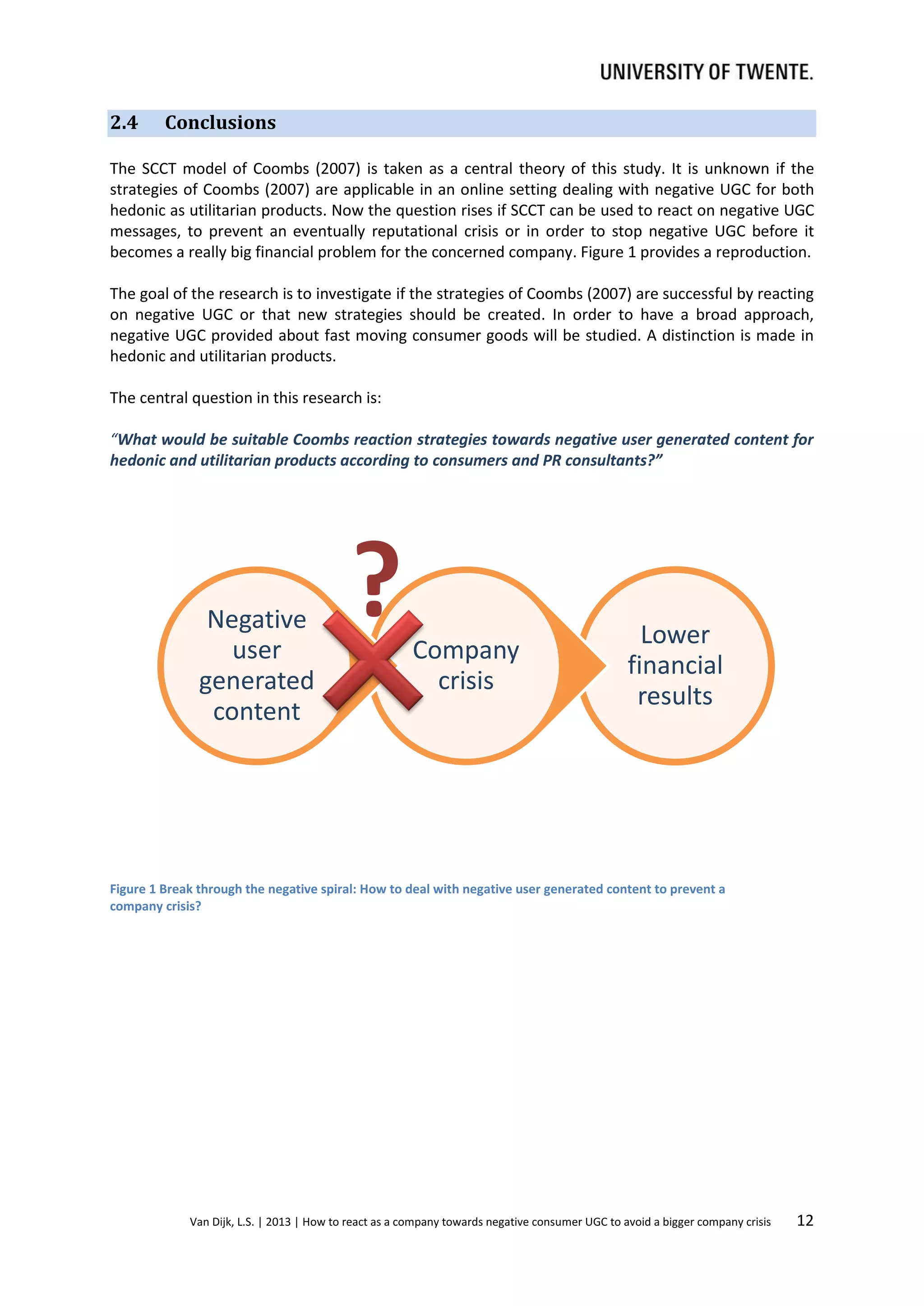 2.4

Conclusions

The SCCT model of Coombs (2007) is taken as a central theory of this study. It is unknown if the
strategies of Coombs (2007) are applicable in an online setting dealing with negative UGC for both
hedonic as utilitarian products. Now the question rises if SCCT can be used to react on negative UGC
messages, to prevent an eventually reputational crisis or in order to stop negative UGC before it
becomes a really big financial problem for the concerned company. Figure 1 provides a reproduction.
The goal of the research is to investigate if the strategies of Coombs (2007) are successful by reacting
on negative UGC or that new strategies should be created. In order to have a broad approach,
negative UGC provided about fast moving consumer goods will be studied. A distinction is made in
hedonic and utilitarian products.
The central question in this research is:
“What would be suitable Coombs reaction strategies towards negative user generated content for
hedonic and utilitarian products according to consumers and PR consultants?”

Negative
user
generated
content

?

Company
crisis

Lower
financial
results

Figure 1 Break through the negative spiral: How to deal with negative user generated content to prevent a
company crisis?

Van Dijk, L.S. | 2013 | How to react as a company towards negative consumer UGC to avoid a bigger company crisis

12

 