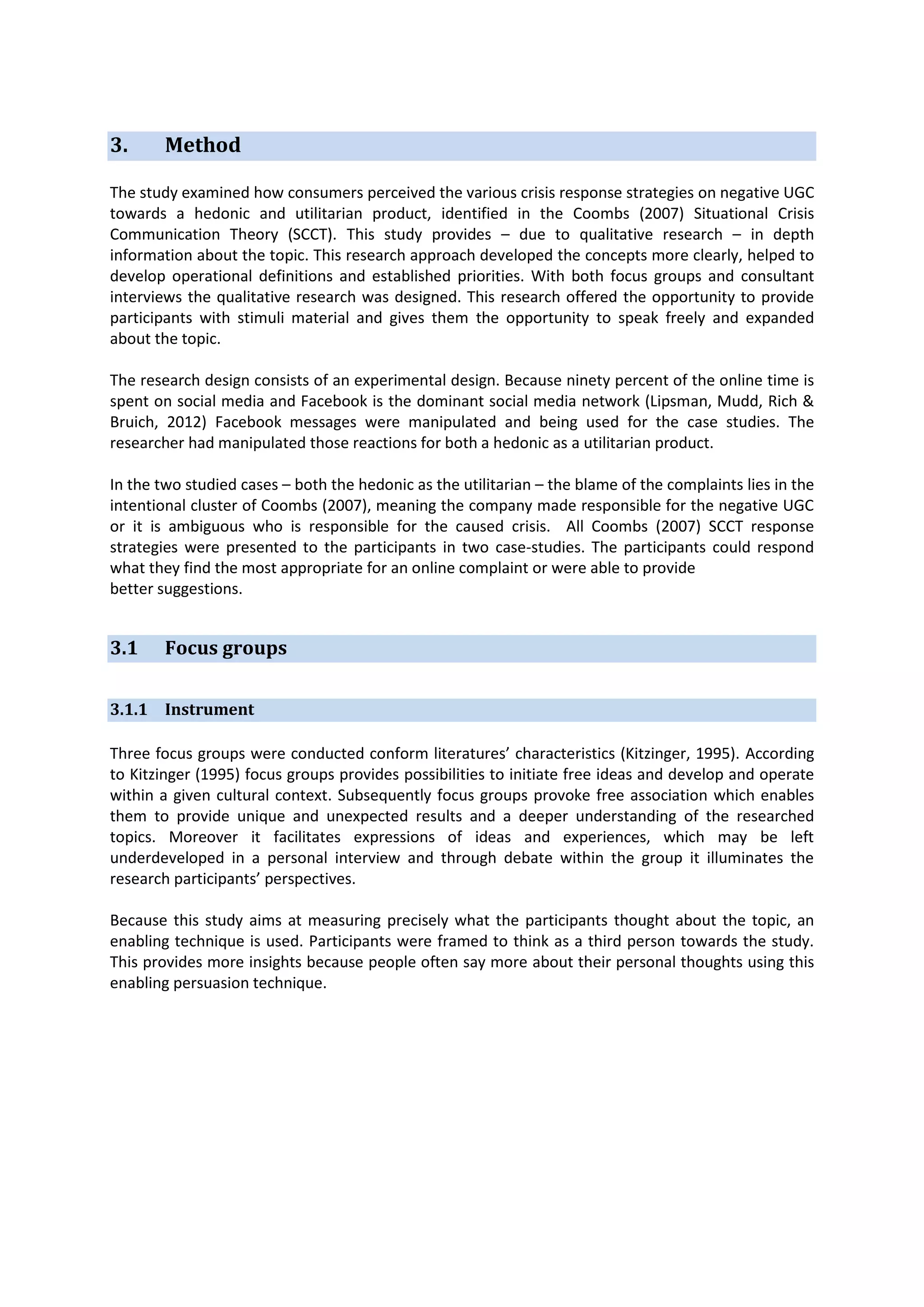 3.

Method

The study examined how consumers perceived the various crisis response strategies on negative UGC
towards a hedonic and utilitarian product, identified in the Coombs (2007) Situational Crisis
Communication Theory (SCCT). This study provides – due to qualitative research – in depth
information about the topic. This research approach developed the concepts more clearly, helped to
develop operational definitions and established priorities. With both focus groups and consultant
interviews the qualitative research was designed. This research offered the opportunity to provide
participants with stimuli material and gives them the opportunity to speak freely and expanded
about the topic.
The research design consists of an experimental design. Because ninety percent of the online time is
spent on social media and Facebook is the dominant social media network (Lipsman, Mudd, Rich &
Bruich, 2012) Facebook messages were manipulated and being used for the case studies. The
researcher had manipulated those reactions for both a hedonic as a utilitarian product.
In the two studied cases – both the hedonic as the utilitarian – the blame of the complaints lies in the
intentional cluster of Coombs (2007), meaning the company made responsible for the negative UGC
or it is ambiguous who is responsible for the caused crisis. All Coombs (2007) SCCT response
strategies were presented to the participants in two case-studies. The participants could respond
what they find the most appropriate for an online complaint or were able to provide
better suggestions.

3.1

Focus groups

3.1.1 Instrument
Three focus groups were conducted conform literatures’ characteristics (Kitzinger, 1995). According
to Kitzinger (1995) focus groups provides possibilities to initiate free ideas and develop and operate
within a given cultural context. Subsequently focus groups provoke free association which enables
them to provide unique and unexpected results and a deeper understanding of the researched
topics. Moreover it facilitates expressions of ideas and experiences, which may be left
underdeveloped in a personal interview and through debate within the group it illuminates the
research participants’ perspectives.
Because this study aims at measuring precisely what the participants thought about the topic, an
enabling technique is used. Participants were framed to think as a third person towards the study.
This provides more insights because people often say more about their personal thoughts using this
enabling persuasion technique.

 