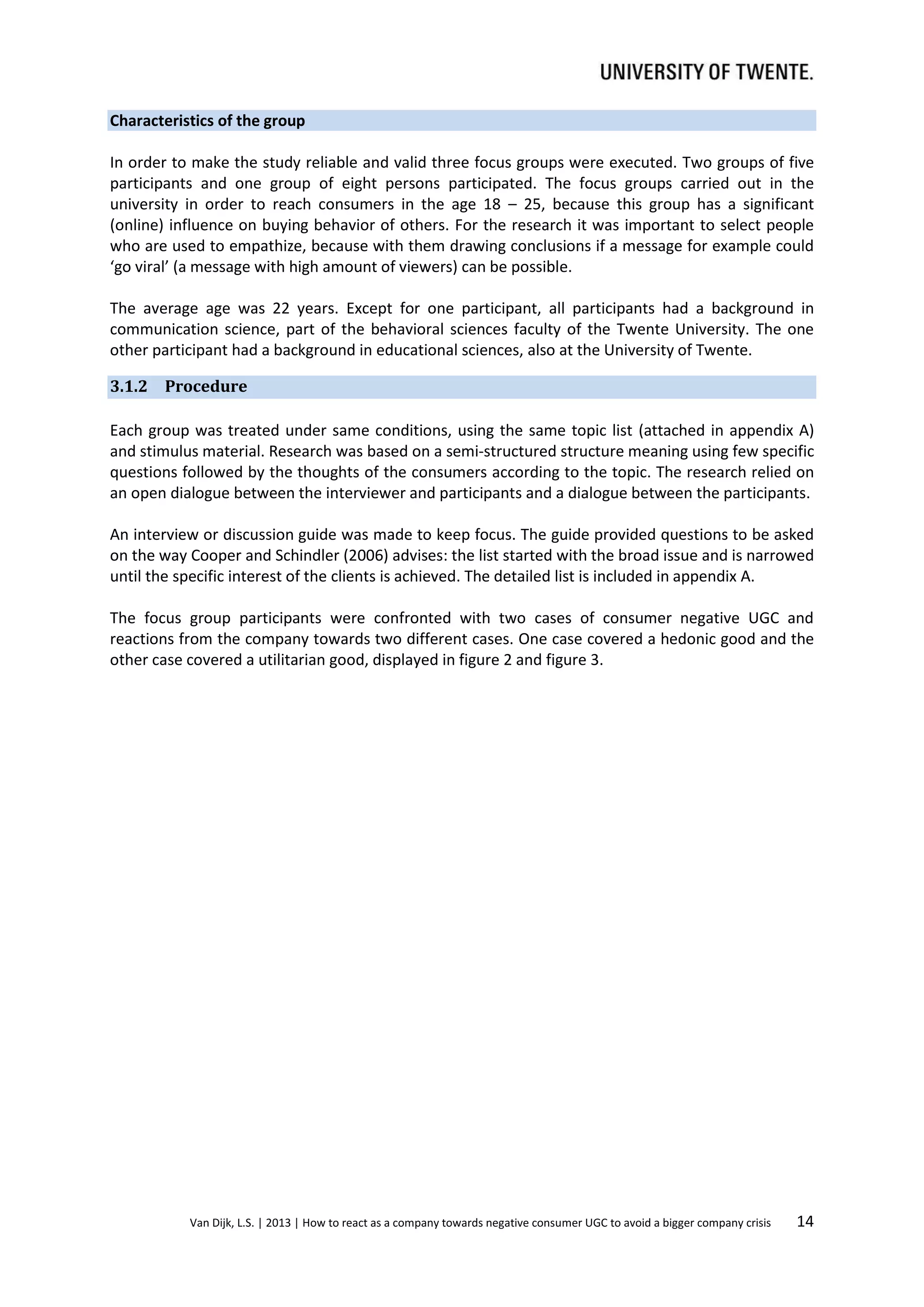 Characteristics of the group
In order to make the study reliable and valid three focus groups were executed. Two groups of five
participants and one group of eight persons participated. The focus groups carried out in the
university in order to reach consumers in the age 18 – 25, because this group has a significant
(online) influence on buying behavior of others. For the research it was important to select people
who are used to empathize, because with them drawing conclusions if a message for example could
‘go viral’ (a message with high amount of viewers) can be possible.
The average age was 22 years. Except for one participant, all participants had a background in
communication science, part of the behavioral sciences faculty of the Twente University. The one
other participant had a background in educational sciences, also at the University of Twente.
3.1.2 Procedure
Each group was treated under same conditions, using the same topic list (attached in appendix A)
and stimulus material. Research was based on a semi-structured structure meaning using few specific
questions followed by the thoughts of the consumers according to the topic. The research relied on
an open dialogue between the interviewer and participants and a dialogue between the participants.
An interview or discussion guide was made to keep focus. The guide provided questions to be asked
on the way Cooper and Schindler (2006) advises: the list started with the broad issue and is narrowed
until the specific interest of the clients is achieved. The detailed list is included in appendix A.
The focus group participants were confronted with two cases of consumer negative UGC and
reactions from the company towards two different cases. One case covered a hedonic good and the
other case covered a utilitarian good, displayed in figure 2 and figure 3.

Van Dijk, L.S. | 2013 | How to react as a company towards negative consumer UGC to avoid a bigger company crisis

14

 