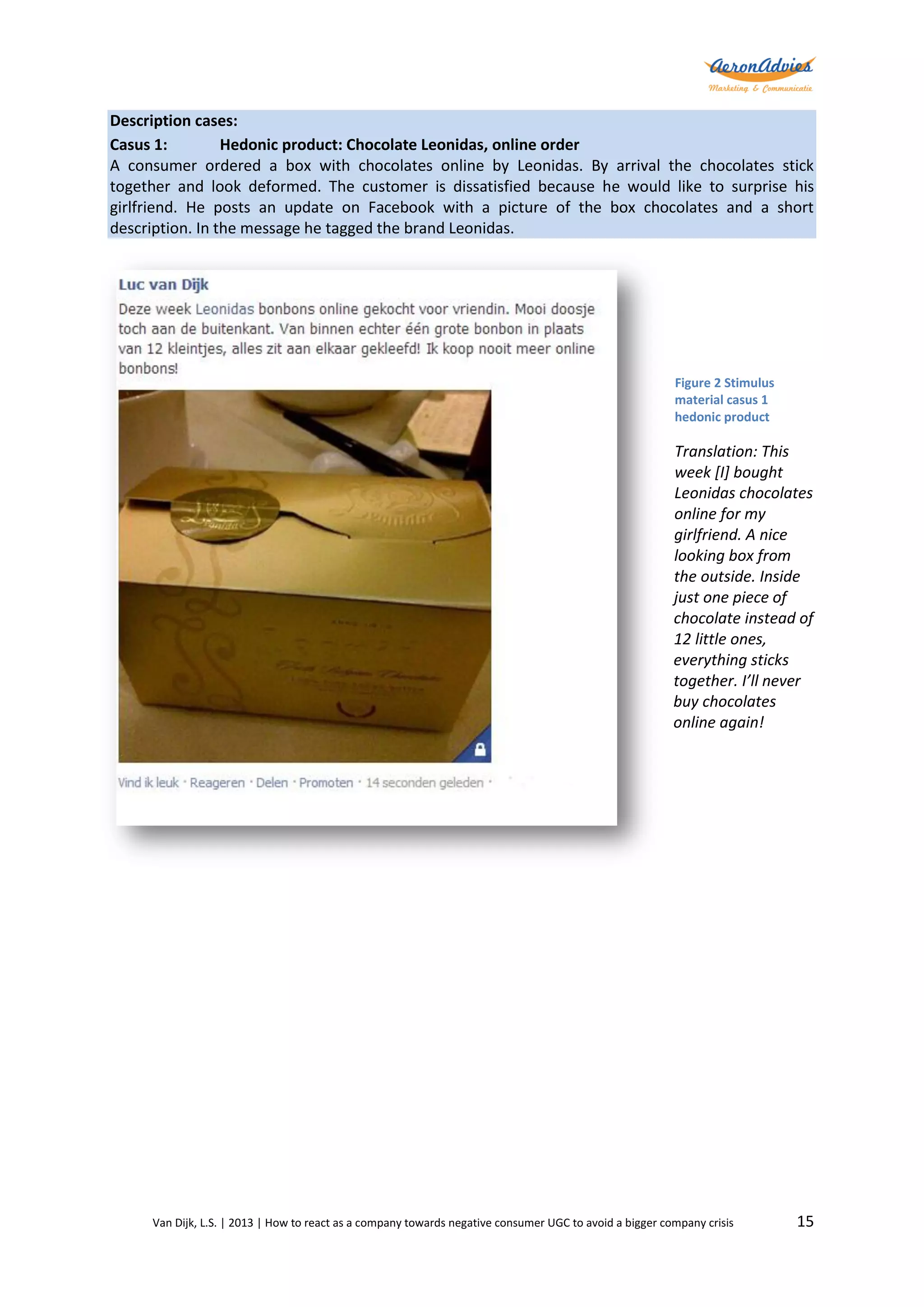 Description cases:
Casus 1:
Hedonic product: Chocolate Leonidas, online order
A consumer ordered a box with chocolates online by Leonidas. By arrival the chocolates stick
together and look deformed. The customer is dissatisfied because he would like to surprise his
girlfriend. He posts an update on Facebook with a picture of the box chocolates and a short
description. In the message he tagged the brand Leonidas.

Figure 2 Stimulus
material casus 1
hedonic product

Translation: This
week [I] bought
Leonidas chocolates
online for my
girlfriend. A nice
looking box from
the outside. Inside
just one piece of
chocolate instead of
12 little ones,
everything sticks
together. I’ll never
buy chocolates
online again!

Van Dijk, L.S. | 2013 | How to react as a company towards negative consumer UGC to avoid a bigger company crisis

15

 