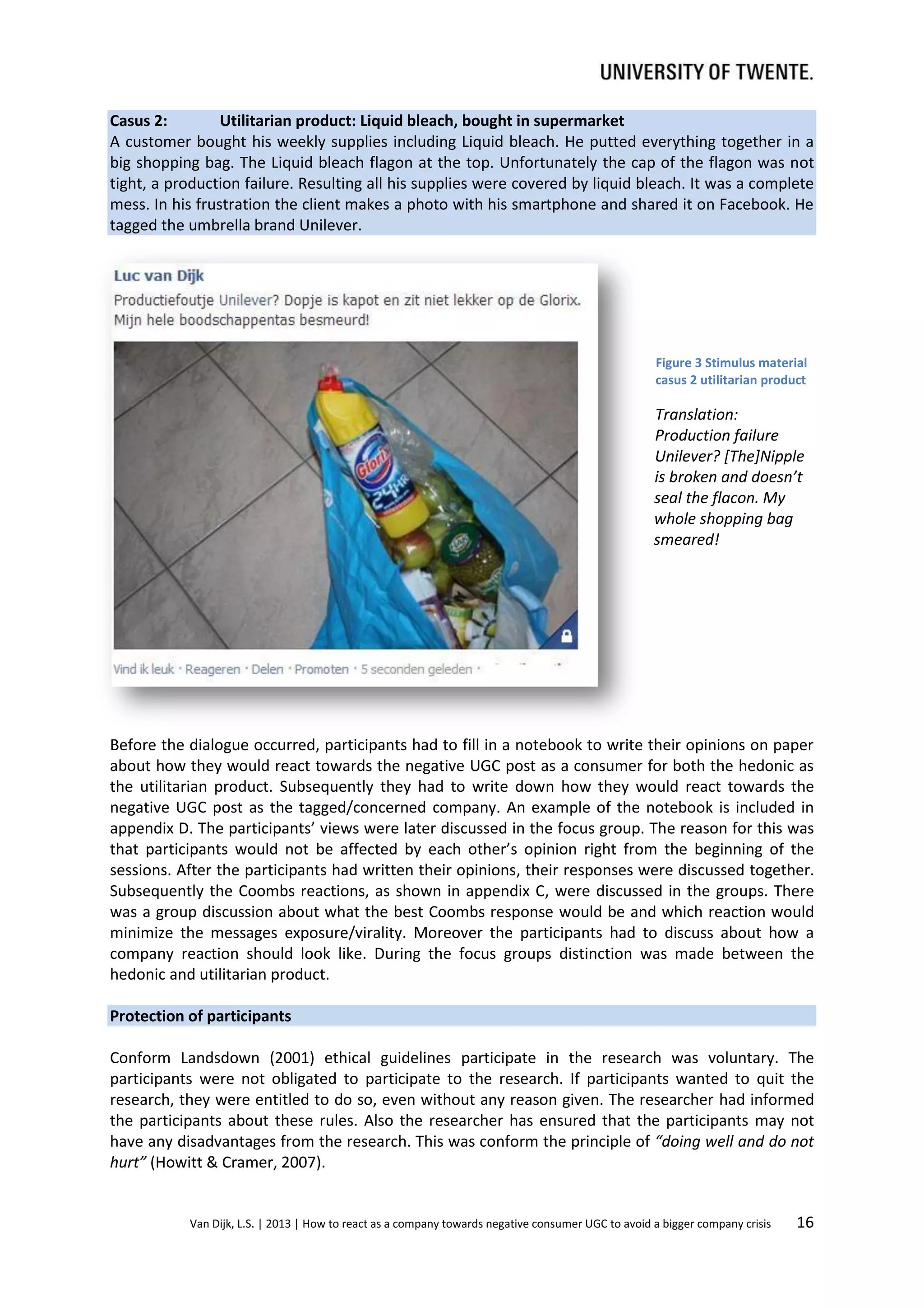Casus 2:
Utilitarian product: Liquid bleach, bought in supermarket
A customer bought his weekly supplies including Liquid bleach. He putted everything together in a
big shopping bag. The Liquid bleach flagon at the top. Unfortunately the cap of the flagon was not
tight, a production failure. Resulting all his supplies were covered by liquid bleach. It was a complete
mess. In his frustration the client makes a photo with his smartphone and shared it on Facebook. He
tagged the umbrella brand Unilever.

Figure 3 Stimulus material
casus 2 utilitarian product

Translation:
Production failure
Unilever? [The]Nipple
is broken and doesn’t
seal the flacon. My
whole shopping bag
smeared!

Before the dialogue occurred, participants had to fill in a notebook to write their opinions on paper
about how they would react towards the negative UGC post as a consumer for both the hedonic as
the utilitarian product. Subsequently they had to write down how they would react towards the
negative UGC post as the tagged/concerned company. An example of the notebook is included in
appendix D. The participants’ views were later discussed in the focus group. The reason for this was
that participants would not be affected by each other’s opinion right from the beginning of the
sessions. After the participants had written their opinions, their responses were discussed together.
Subsequently the Coombs reactions, as shown in appendix C, were discussed in the groups. There
was a group discussion about what the best Coombs response would be and which reaction would
minimize the messages exposure/virality. Moreover the participants had to discuss about how a
company reaction should look like. During the focus groups distinction was made between the
hedonic and utilitarian product.
Protection of participants
Conform Landsdown (2001) ethical guidelines participate in the research was voluntary. The
participants were not obligated to participate to the research. If participants wanted to quit the
research, they were entitled to do so, even without any reason given. The researcher had informed
the participants about these rules. Also the researcher has ensured that the participants may not
have any disadvantages from the research. This was conform the principle of “doing well and do not
hurt” (Howitt & Cramer, 2007).

Van Dijk, L.S. | 2013 | How to react as a company towards negative consumer UGC to avoid a bigger company crisis

16

 