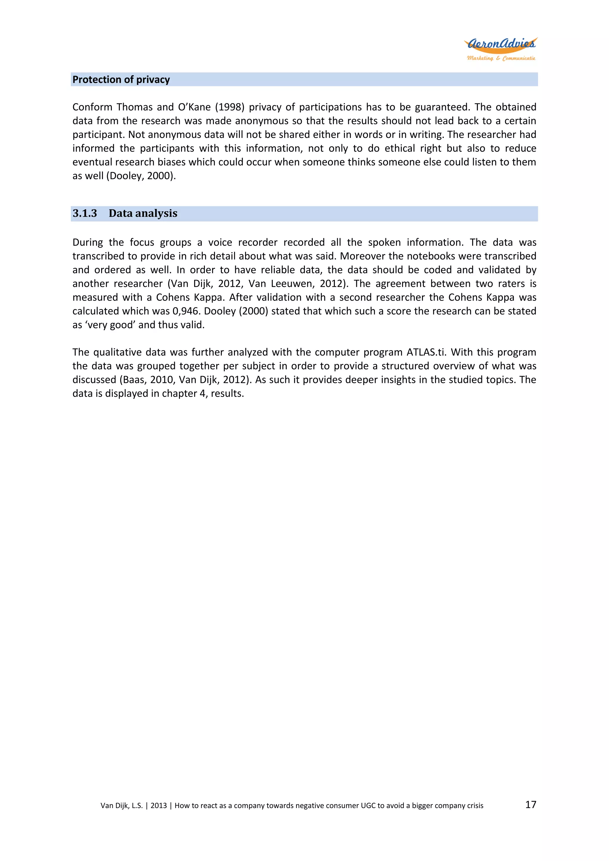 Protection of privacy
Conform Thomas and O’Kane (1998) privacy of participations has to be guaranteed. The obtained
data from the research was made anonymous so that the results should not lead back to a certain
participant. Not anonymous data will not be shared either in words or in writing. The researcher had
informed the participants with this information, not only to do ethical right but also to reduce
eventual research biases which could occur when someone thinks someone else could listen to them
as well (Dooley, 2000).
3.1.3 Data analysis
During the focus groups a voice recorder recorded all the spoken information. The data was
transcribed to provide in rich detail about what was said. Moreover the notebooks were transcribed
and ordered as well. In order to have reliable data, the data should be coded and validated by
another researcher (Van Dijk, 2012, Van Leeuwen, 2012). The agreement between two raters is
measured with a Cohens Kappa. After validation with a second researcher the Cohens Kappa was
calculated which was 0,946. Dooley (2000) stated that which such a score the research can be stated
as ‘very good’ and thus valid.
The qualitative data was further analyzed with the computer program ATLAS.ti. With this program
the data was grouped together per subject in order to provide a structured overview of what was
discussed (Baas, 2010, Van Dijk, 2012). As such it provides deeper insights in the studied topics. The
data is displayed in chapter 4, results.

Van Dijk, L.S. | 2013 | How to react as a company towards negative consumer UGC to avoid a bigger company crisis

17

 