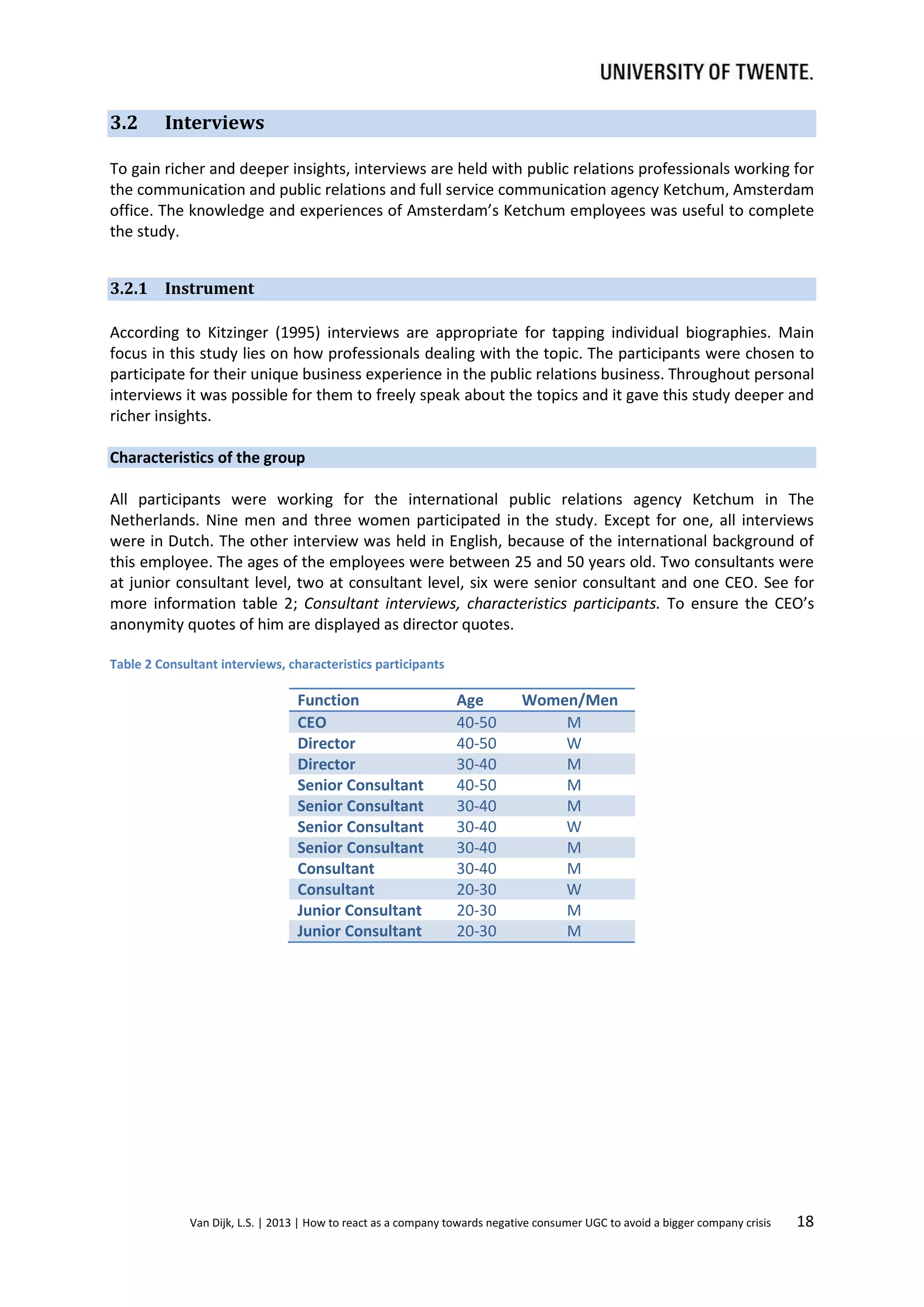 3.2

Interviews

To gain richer and deeper insights, interviews are held with public relations professionals working for
the communication and public relations and full service communication agency Ketchum, Amsterdam
office. The knowledge and experiences of Amsterdam’s Ketchum employees was useful to complete
the study.
3.2.1 Instrument
According to Kitzinger (1995) interviews are appropriate for tapping individual biographies. Main
focus in this study lies on how professionals dealing with the topic. The participants were chosen to
participate for their unique business experience in the public relations business. Throughout personal
interviews it was possible for them to freely speak about the topics and it gave this study deeper and
richer insights.
Characteristics of the group
All participants were working for the international public relations agency Ketchum in The
Netherlands. Nine men and three women participated in the study. Except for one, all interviews
were in Dutch. The other interview was held in English, because of the international background of
this employee. The ages of the employees were between 25 and 50 years old. Two consultants were
at junior consultant level, two at consultant level, six were senior consultant and one CEO. See for
more information table 2; Consultant interviews, characteristics participants. To ensure the CEO’s
anonymity quotes of him are displayed as director quotes.
Table 2 Consultant interviews, characteristics participants

Function
CEO
Director
Director
Senior Consultant
Senior Consultant
Senior Consultant
Senior Consultant
Consultant
Consultant
Junior Consultant
Junior Consultant

Age
40-50
40-50
30-40
40-50
30-40
30-40
30-40
30-40
20-30
20-30
20-30

Women/Men
M
W
M
M
M
W
M
M
W
M
M

Van Dijk, L.S. | 2013 | How to react as a company towards negative consumer UGC to avoid a bigger company crisis

18

 