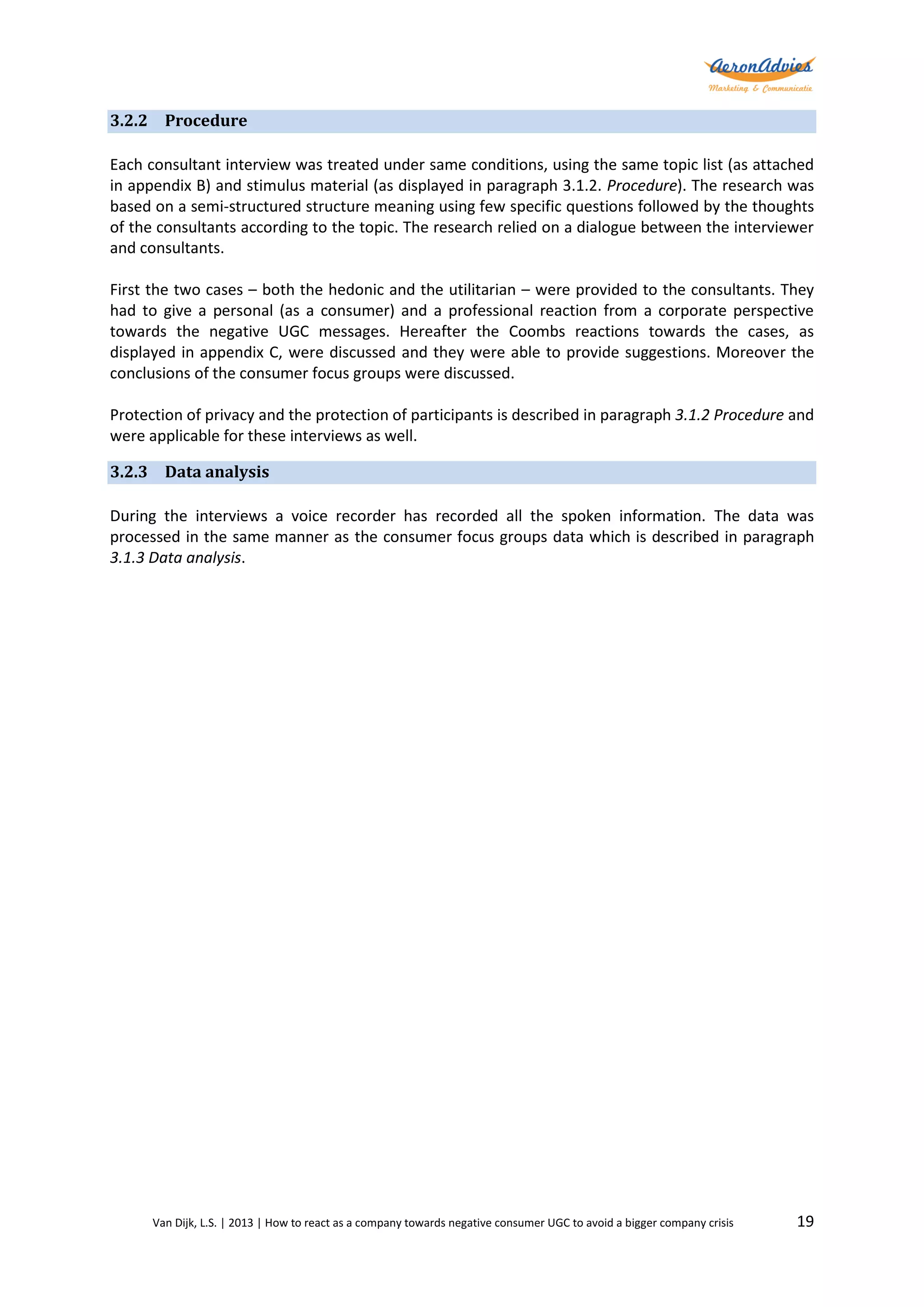 3.2.2 Procedure
Each consultant interview was treated under same conditions, using the same topic list (as attached
in appendix B) and stimulus material (as displayed in paragraph 3.1.2. Procedure). The research was
based on a semi-structured structure meaning using few specific questions followed by the thoughts
of the consultants according to the topic. The research relied on a dialogue between the interviewer
and consultants.
First the two cases – both the hedonic and the utilitarian – were provided to the consultants. They
had to give a personal (as a consumer) and a professional reaction from a corporate perspective
towards the negative UGC messages. Hereafter the Coombs reactions towards the cases, as
displayed in appendix C, were discussed and they were able to provide suggestions. Moreover the
conclusions of the consumer focus groups were discussed.
Protection of privacy and the protection of participants is described in paragraph 3.1.2 Procedure and
were applicable for these interviews as well.
3.2.3 Data analysis
During the interviews a voice recorder has recorded all the spoken information. The data was
processed in the same manner as the consumer focus groups data which is described in paragraph
3.1.3 Data analysis.

Van Dijk, L.S. | 2013 | How to react as a company towards negative consumer UGC to avoid a bigger company crisis

19

 