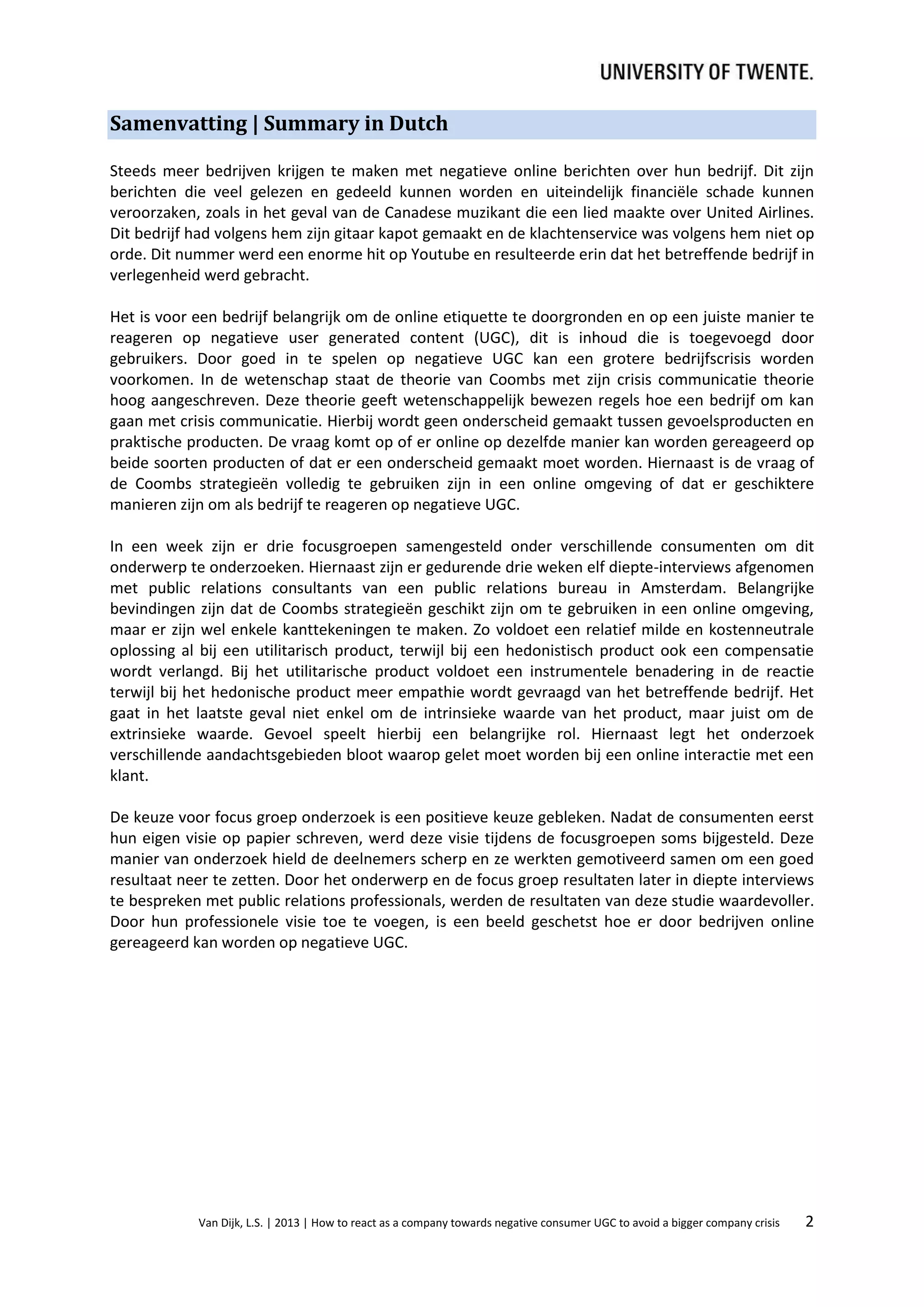 Samenvatting | Summary in Dutch
Steeds meer bedrijven krijgen te maken met negatieve online berichten over hun bedrijf. Dit zijn
berichten die veel gelezen en gedeeld kunnen worden en uiteindelijk financiële schade kunnen
veroorzaken, zoals in het geval van de Canadese muzikant die een lied maakte over United Airlines.
Dit bedrijf had volgens hem zijn gitaar kapot gemaakt en de klachtenservice was volgens hem niet op
orde. Dit nummer werd een enorme hit op Youtube en resulteerde erin dat het betreffende bedrijf in
verlegenheid werd gebracht.
Het is voor een bedrijf belangrijk om de online etiquette te doorgronden en op een juiste manier te
reageren op negatieve user generated content (UGC), dit is inhoud die is toegevoegd door
gebruikers. Door goed in te spelen op negatieve UGC kan een grotere bedrijfscrisis worden
voorkomen. In de wetenschap staat de theorie van Coombs met zijn crisis communicatie theorie
hoog aangeschreven. Deze theorie geeft wetenschappelijk bewezen regels hoe een bedrijf om kan
gaan met crisis communicatie. Hierbij wordt geen onderscheid gemaakt tussen gevoelsproducten en
praktische producten. De vraag komt op of er online op dezelfde manier kan worden gereageerd op
beide soorten producten of dat er een onderscheid gemaakt moet worden. Hiernaast is de vraag of
de Coombs strategieën volledig te gebruiken zijn in een online omgeving of dat er geschiktere
manieren zijn om als bedrijf te reageren op negatieve UGC.
In een week zijn er drie focusgroepen samengesteld onder verschillende consumenten om dit
onderwerp te onderzoeken. Hiernaast zijn er gedurende drie weken elf diepte-interviews afgenomen
met public relations consultants van een public relations bureau in Amsterdam. Belangrijke
bevindingen zijn dat de Coombs strategieën geschikt zijn om te gebruiken in een online omgeving,
maar er zijn wel enkele kanttekeningen te maken. Zo voldoet een relatief milde en kostenneutrale
oplossing al bij een utilitarisch product, terwijl bij een hedonistisch product ook een compensatie
wordt verlangd. Bij het utilitarische product voldoet een instrumentele benadering in de reactie
terwijl bij het hedonische product meer empathie wordt gevraagd van het betreffende bedrijf. Het
gaat in het laatste geval niet enkel om de intrinsieke waarde van het product, maar juist om de
extrinsieke waarde. Gevoel speelt hierbij een belangrijke rol. Hiernaast legt het onderzoek
verschillende aandachtsgebieden bloot waarop gelet moet worden bij een online interactie met een
klant.
De keuze voor focus groep onderzoek is een positieve keuze gebleken. Nadat de consumenten eerst
hun eigen visie op papier schreven, werd deze visie tijdens de focusgroepen soms bijgesteld. Deze
manier van onderzoek hield de deelnemers scherp en ze werkten gemotiveerd samen om een goed
resultaat neer te zetten. Door het onderwerp en de focus groep resultaten later in diepte interviews
te bespreken met public relations professionals, werden de resultaten van deze studie waardevoller.
Door hun professionele visie toe te voegen, is een beeld geschetst hoe er door bedrijven online
gereageerd kan worden op negatieve UGC.

Van Dijk, L.S. | 2013 | How to react as a company towards negative consumer UGC to avoid a bigger company crisis

2

 