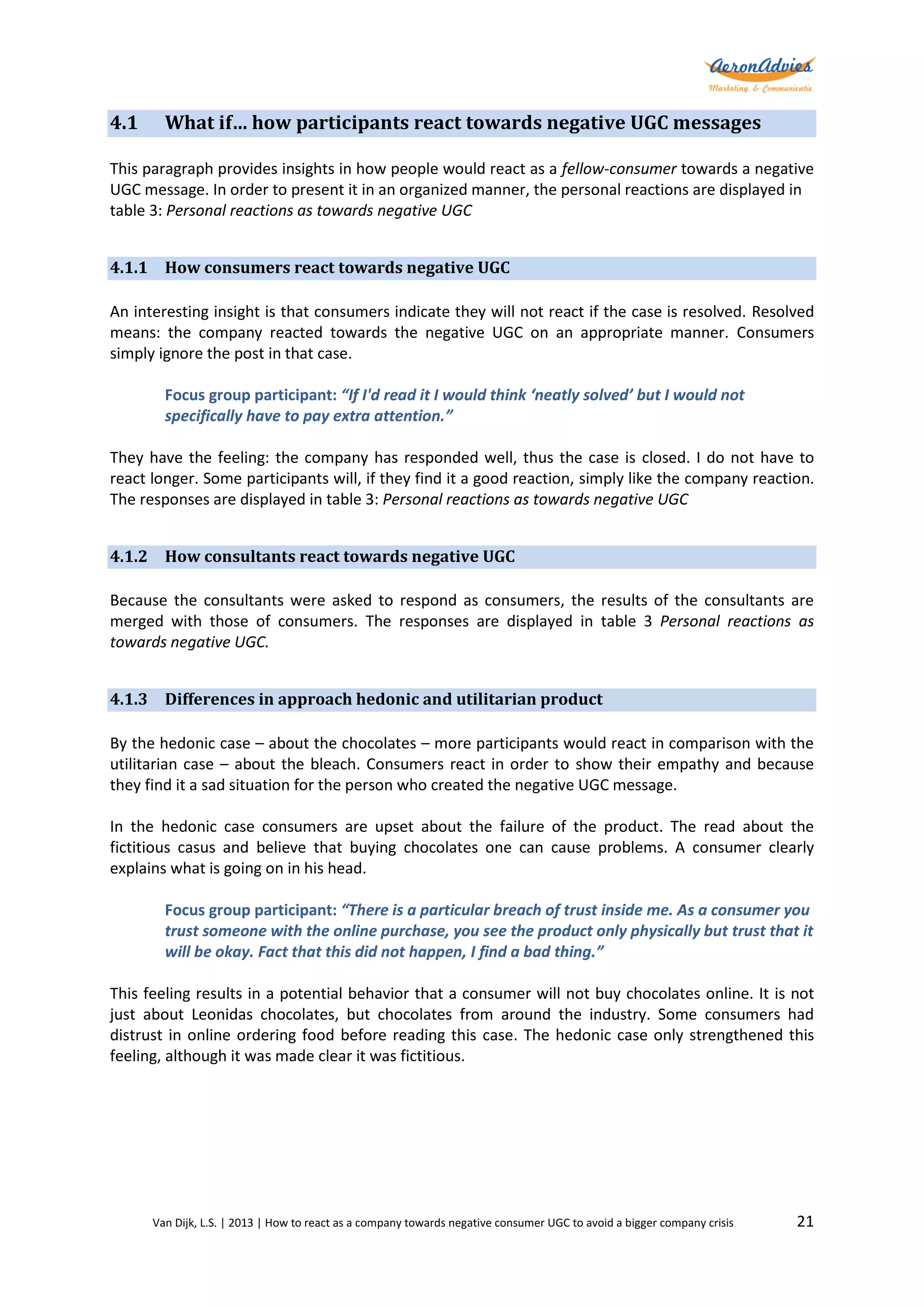 4.1

What if… how participants react towards negative UGC messages

This paragraph provides insights in how people would react as a fellow-consumer towards a negative
UGC message. In order to present it in an organized manner, the personal reactions are displayed in
table 3: Personal reactions as towards negative UGC
4.1.1 How consumers react towards negative UGC
An interesting insight is that consumers indicate they will not react if the case is resolved. Resolved
means: the company reacted towards the negative UGC on an appropriate manner. Consumers
simply ignore the post in that case.
Focus group participant: “If I'd read it I would think ‘neatly solved’ but I would not
specifically have to pay extra attention.”
They have the feeling: the company has responded well, thus the case is closed. I do not have to
react longer. Some participants will, if they find it a good reaction, simply like the company reaction.
The responses are displayed in table 3: Personal reactions as towards negative UGC
4.1.2 How consultants react towards negative UGC
Because the consultants were asked to respond as consumers, the results of the consultants are
merged with those of consumers. The responses are displayed in table 3 Personal reactions as
towards negative UGC.
4.1.3 Differences in approach hedonic and utilitarian product
By the hedonic case – about the chocolates – more participants would react in comparison with the
utilitarian case – about the bleach. Consumers react in order to show their empathy and because
they find it a sad situation for the person who created the negative UGC message.
In the hedonic case consumers are upset about the failure of the product. The read about the
fictitious casus and believe that buying chocolates one can cause problems. A consumer clearly
explains what is going on in his head.
Focus group participant: “There is a particular breach of trust inside me. As a consumer you
trust someone with the online purchase, you see the product only physically but trust that it
will be okay. Fact that this did not happen, I find a bad thing.”
This feeling results in a potential behavior that a consumer will not buy chocolates online. It is not
just about Leonidas chocolates, but chocolates from around the industry. Some consumers had
distrust in online ordering food before reading this case. The hedonic case only strengthened this
feeling, although it was made clear it was fictitious.

Van Dijk, L.S. | 2013 | How to react as a company towards negative consumer UGC to avoid a bigger company crisis

21

 
