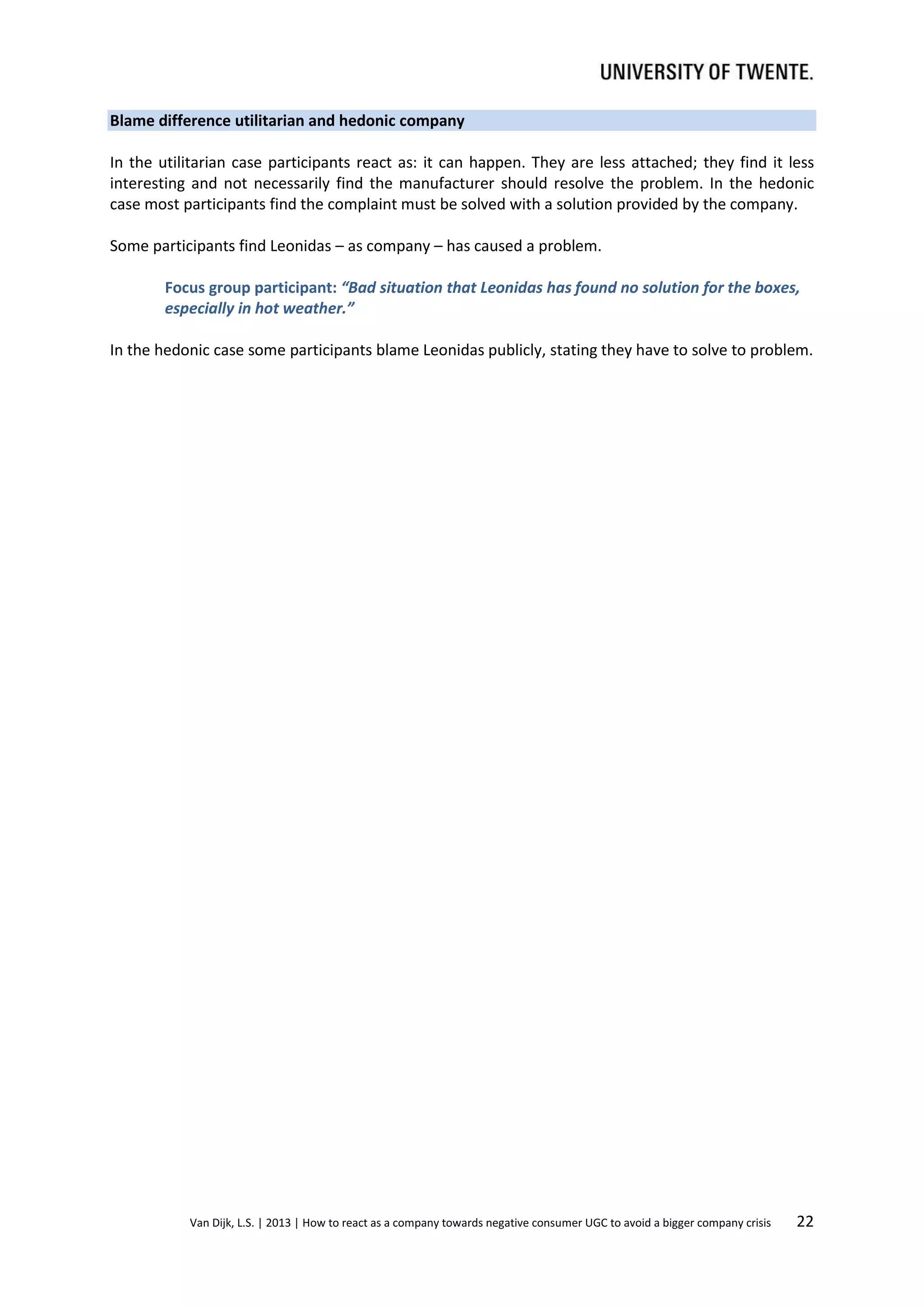 Blame difference utilitarian and hedonic company
In the utilitarian case participants react as: it can happen. They are less attached; they find it less
interesting and not necessarily find the manufacturer should resolve the problem. In the hedonic
case most participants find the complaint must be solved with a solution provided by the company.
Some participants find Leonidas – as company – has caused a problem.
Focus group participant: “Bad situation that Leonidas has found no solution for the boxes,
especially in hot weather.”
In the hedonic case some participants blame Leonidas publicly, stating they have to solve to problem.

Van Dijk, L.S. | 2013 | How to react as a company towards negative consumer UGC to avoid a bigger company crisis

22

 