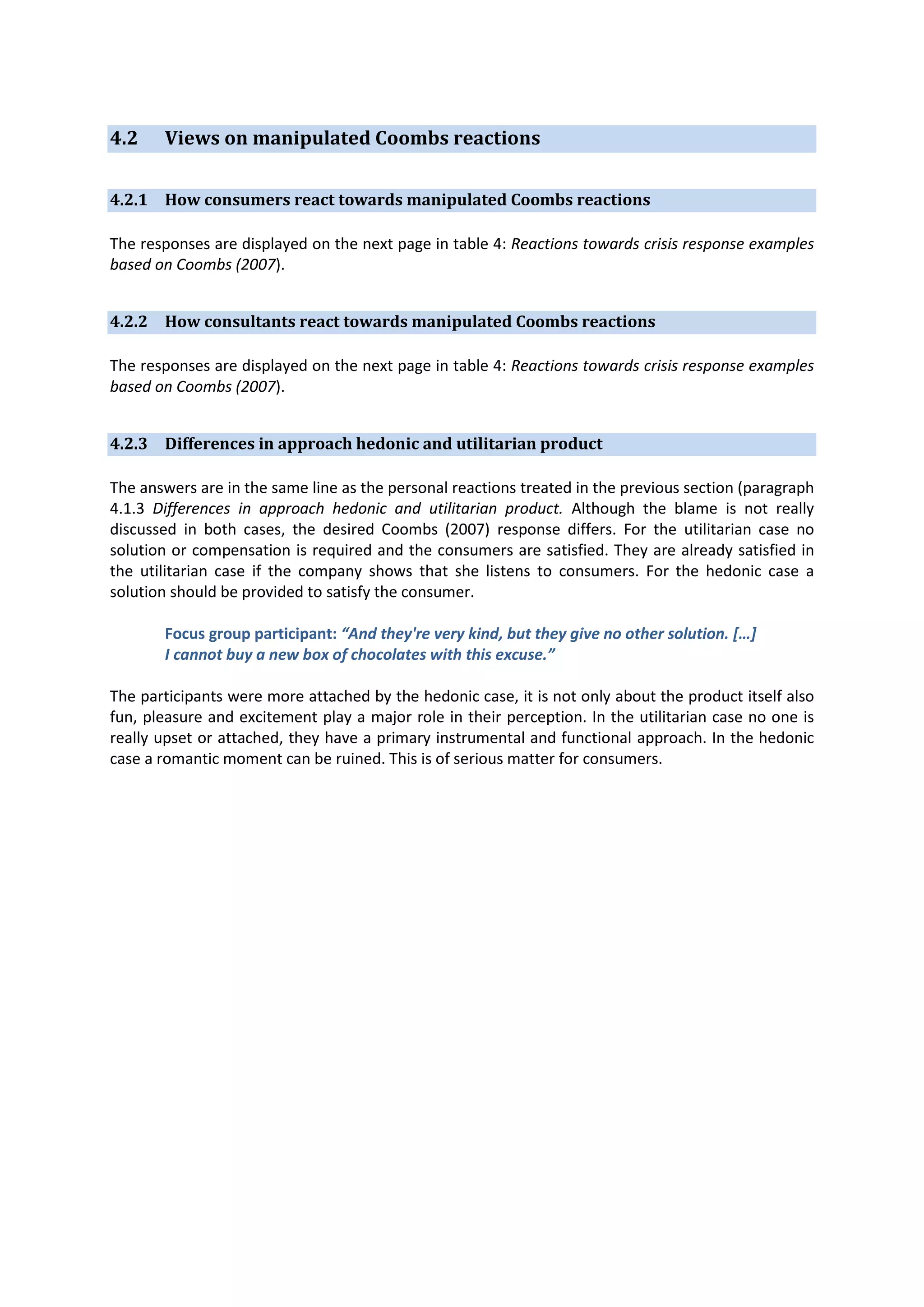 4.2

Views on manipulated Coombs reactions

4.2.1 How consumers react towards manipulated Coombs reactions
The responses are displayed on the next page in table 4: Reactions towards crisis response examples
based on Coombs (2007).
4.2.2 How consultants react towards manipulated Coombs reactions
The responses are displayed on the next page in table 4: Reactions towards crisis response examples
based on Coombs (2007).
4.2.3 Differences in approach hedonic and utilitarian product
The answers are in the same line as the personal reactions treated in the previous section (paragraph
4.1.3 Differences in approach hedonic and utilitarian product. Although the blame is not really
discussed in both cases, the desired Coombs (2007) response differs. For the utilitarian case no
solution or compensation is required and the consumers are satisfied. They are already satisfied in
the utilitarian case if the company shows that she listens to consumers. For the hedonic case a
solution should be provided to satisfy the consumer.
Focus group participant: “And they're very kind, but they give no other solution. […]
I cannot buy a new box of chocolates with this excuse.”
The participants were more attached by the hedonic case, it is not only about the product itself also
fun, pleasure and excitement play a major role in their perception. In the utilitarian case no one is
really upset or attached, they have a primary instrumental and functional approach. In the hedonic
case a romantic moment can be ruined. This is of serious matter for consumers.

 