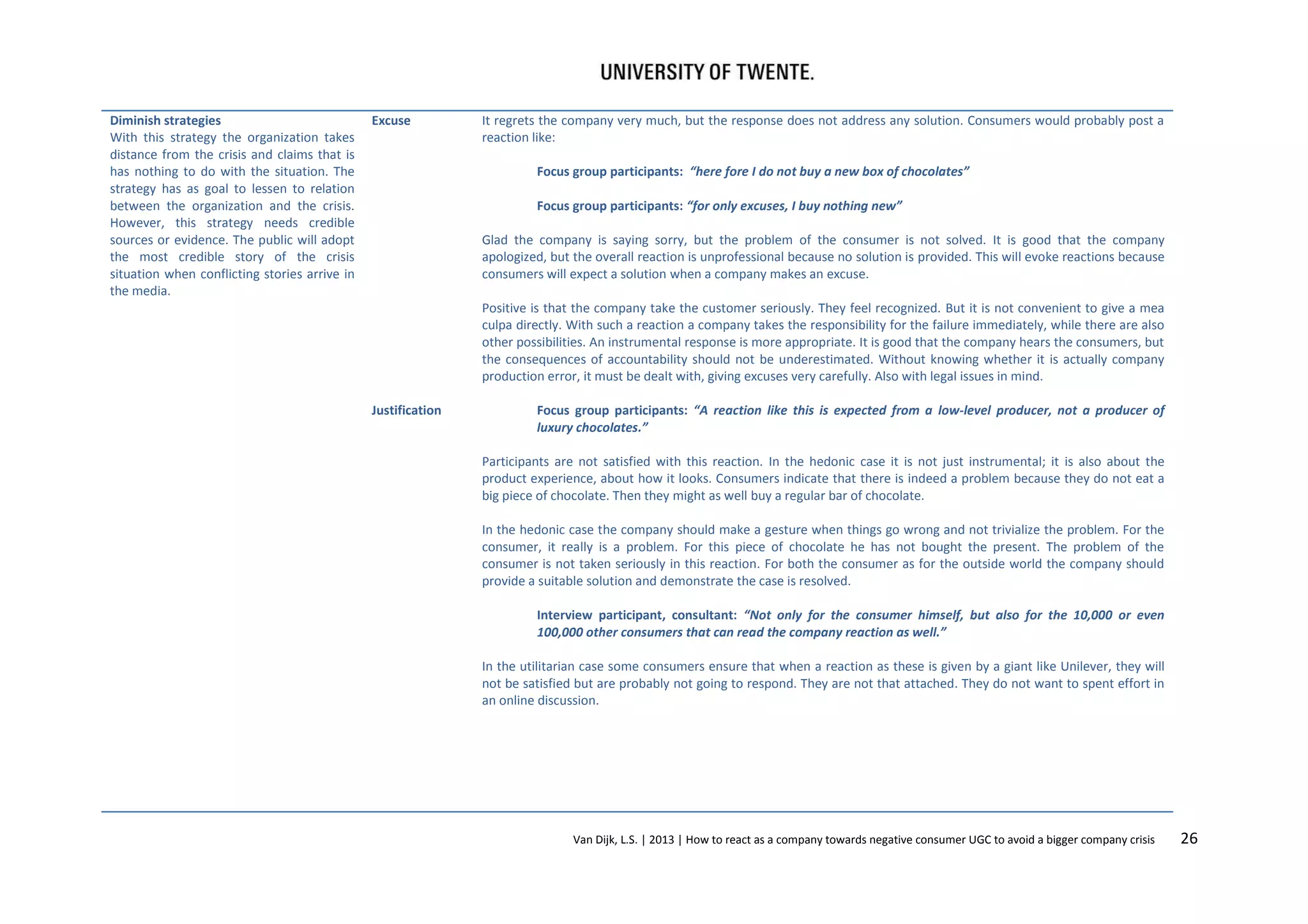 Diminish strategies
With this strategy the organization takes
distance from the crisis and claims that is
has nothing to do with the situation. The
strategy has as goal to lessen to relation
between the organization and the crisis.
However, this strategy needs credible
sources or evidence. The public will adopt
the most credible story of the crisis
situation when conflicting stories arrive in
the media.

Excuse

It regrets the company very much, but the response does not address any solution. Consumers would probably post a
reaction like:
Focus group participants: “here fore I do not buy a new box of chocolates”
Focus group participants: “for only excuses, I buy nothing new”
Glad the company is saying sorry, but the problem of the consumer is not solved. It is good that the company
apologized, but the overall reaction is unprofessional because no solution is provided. This will evoke reactions because
consumers will expect a solution when a company makes an excuse.
Positive is that the company take the customer seriously. They feel recognized. But it is not convenient to give a mea
culpa directly. With such a reaction a company takes the responsibility for the failure immediately, while there are also
other possibilities. An instrumental response is more appropriate. It is good that the company hears the consumers, but
the consequences of accountability should not be underestimated. Without knowing whether it is actually company
production error, it must be dealt with, giving excuses very carefully. Also with legal issues in mind.

Justification

Focus group participants: “A reaction like this is expected from a low-level producer, not a producer of
luxury chocolates.”
Participants are not satisfied with this reaction. In the hedonic case it is not just instrumental; it is also about the
product experience, about how it looks. Consumers indicate that there is indeed a problem because they do not eat a
big piece of chocolate. Then they might as well buy a regular bar of chocolate.
In the hedonic case the company should make a gesture when things go wrong and not trivialize the problem. For the
consumer, it really is a problem. For this piece of chocolate he has not bought the present. The problem of the
consumer is not taken seriously in this reaction. For both the consumer as for the outside world the company should
provide a suitable solution and demonstrate the case is resolved.
Interview participant, consultant: “Not only for the consumer himself, but also for the 10,000 or even
100,000 other consumers that can read the company reaction as well.”
In the utilitarian case some consumers ensure that when a reaction as these is given by a giant like Unilever, they will
not be satisfied but are probably not going to respond. They are not that attached. They do not want to spent effort in
an online discussion.

Van Dijk, L.S. | 2013 | How to react as a company towards negative consumer UGC to avoid a bigger company crisis

26

 