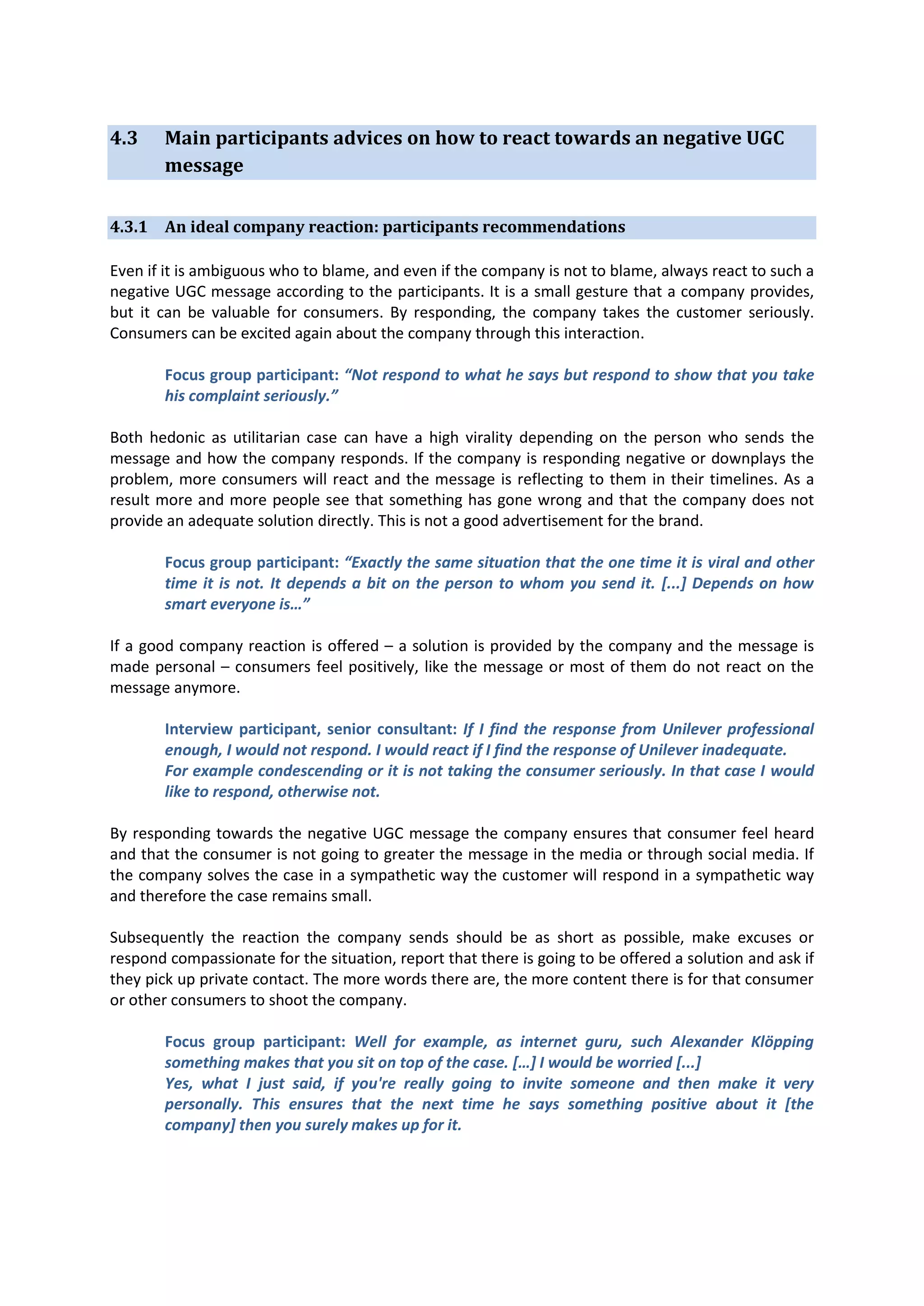 4.3

Main participants advices on how to react towards an negative UGC
message

4.3.1 An ideal company reaction: participants recommendations
Even if it is ambiguous who to blame, and even if the company is not to blame, always react to such a
negative UGC message according to the participants. It is a small gesture that a company provides,
but it can be valuable for consumers. By responding, the company takes the customer seriously.
Consumers can be excited again about the company through this interaction.
Focus group participant: “Not respond to what he says but respond to show that you take
his complaint seriously.”
Both hedonic as utilitarian case can have a high virality depending on the person who sends the
message and how the company responds. If the company is responding negative or downplays the
problem, more consumers will react and the message is reflecting to them in their timelines. As a
result more and more people see that something has gone wrong and that the company does not
provide an adequate solution directly. This is not a good advertisement for the brand.
Focus group participant: “Exactly the same situation that the one time it is viral and other
time it is not. It depends a bit on the person to whom you send it. [...] Depends on how
smart everyone is…”
If a good company reaction is offered – a solution is provided by the company and the message is
made personal – consumers feel positively, like the message or most of them do not react on the
message anymore.
Interview participant, senior consultant: If I find the response from Unilever professional
enough, I would not respond. I would react if I find the response of Unilever inadequate.
For example condescending or it is not taking the consumer seriously. In that case I would
like to respond, otherwise not.
By responding towards the negative UGC message the company ensures that consumer feel heard
and that the consumer is not going to greater the message in the media or through social media. If
the company solves the case in a sympathetic way the customer will respond in a sympathetic way
and therefore the case remains small.
Subsequently the reaction the company sends should be as short as possible, make excuses or
respond compassionate for the situation, report that there is going to be offered a solution and ask if
they pick up private contact. The more words there are, the more content there is for that consumer
or other consumers to shoot the company.
Focus group participant: Well for example, as internet guru, such Alexander Klöpping
something makes that you sit on top of the case. […] I would be worried [...]
Yes, what I just said, if you're really going to invite someone and then make it very
personally. This ensures that the next time he says something positive about it [the
company] then you surely makes up for it.

 