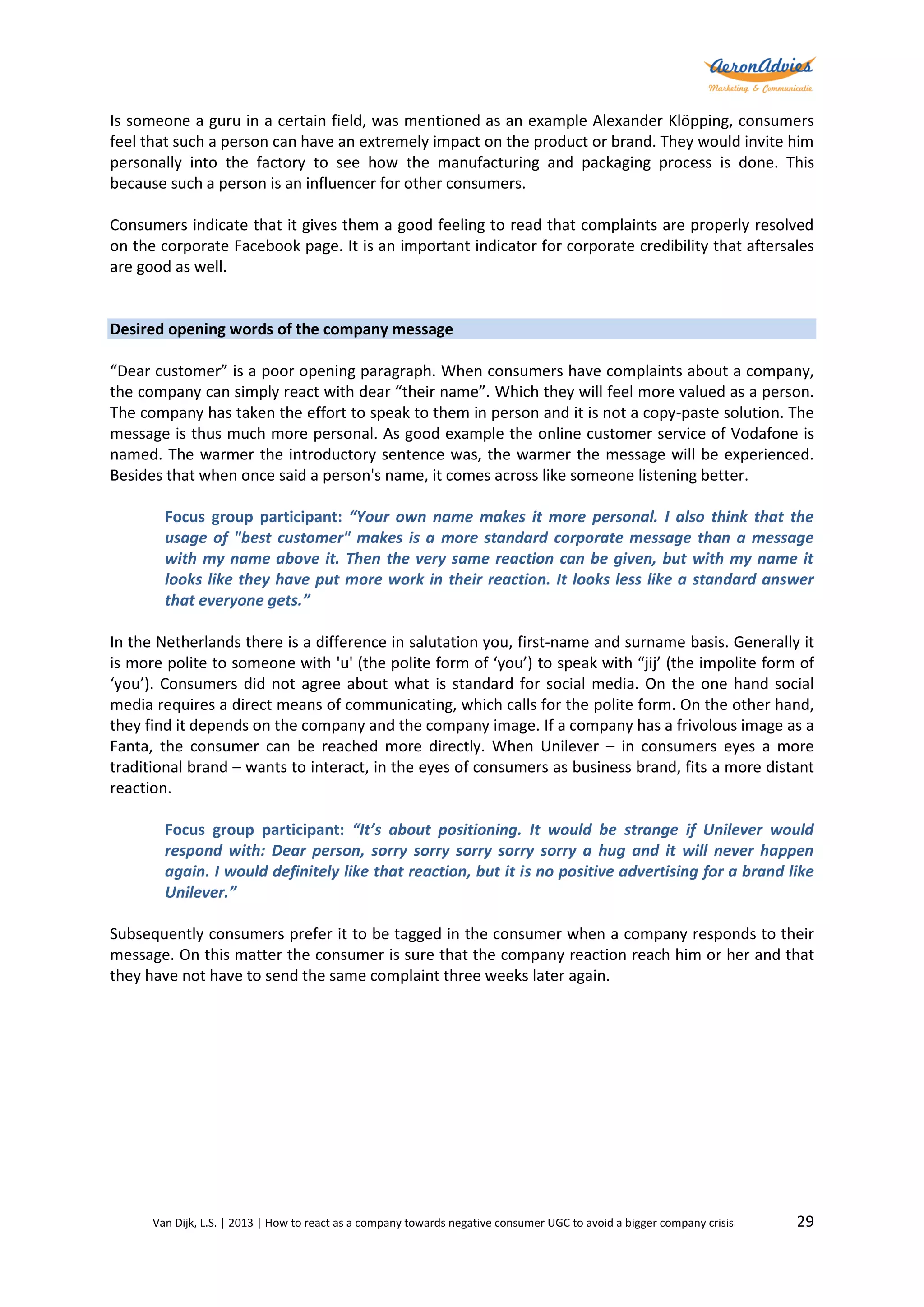 Is someone a guru in a certain field, was mentioned as an example Alexander Klöpping, consumers
feel that such a person can have an extremely impact on the product or brand. They would invite him
personally into the factory to see how the manufacturing and packaging process is done. This
because such a person is an influencer for other consumers.
Consumers indicate that it gives them a good feeling to read that complaints are properly resolved
on the corporate Facebook page. It is an important indicator for corporate credibility that aftersales
are good as well.

Desired opening words of the company message
“Dear customer” is a poor opening paragraph. When consumers have complaints about a company,
the company can simply react with dear “their name”. Which they will feel more valued as a person.
The company has taken the effort to speak to them in person and it is not a copy-paste solution. The
message is thus much more personal. As good example the online customer service of Vodafone is
named. The warmer the introductory sentence was, the warmer the message will be experienced.
Besides that when once said a person's name, it comes across like someone listening better.
Focus group participant: “Your own name makes it more personal. I also think that the
usage of "best customer" makes is a more standard corporate message than a message
with my name above it. Then the very same reaction can be given, but with my name it
looks like they have put more work in their reaction. It looks less like a standard answer
that everyone gets.”
In the Netherlands there is a difference in salutation you, first-name and surname basis. Generally it
is more polite to someone with 'u' (the polite form of ‘you’) to speak with “jij’ (the impolite form of
‘you’). Consumers did not agree about what is standard for social media. On the one hand social
media requires a direct means of communicating, which calls for the polite form. On the other hand,
they find it depends on the company and the company image. If a company has a frivolous image as a
Fanta, the consumer can be reached more directly. When Unilever – in consumers eyes a more
traditional brand – wants to interact, in the eyes of consumers as business brand, fits a more distant
reaction.
Focus group participant: “It’s about positioning. It would be strange if Unilever would
respond with: Dear person, sorry sorry sorry sorry sorry a hug and it will never happen
again. I would definitely like that reaction, but it is no positive advertising for a brand like
Unilever.”
Subsequently consumers prefer it to be tagged in the consumer when a company responds to their
message. On this matter the consumer is sure that the company reaction reach him or her and that
they have not have to send the same complaint three weeks later again.

Van Dijk, L.S. | 2013 | How to react as a company towards negative consumer UGC to avoid a bigger company crisis

29

 