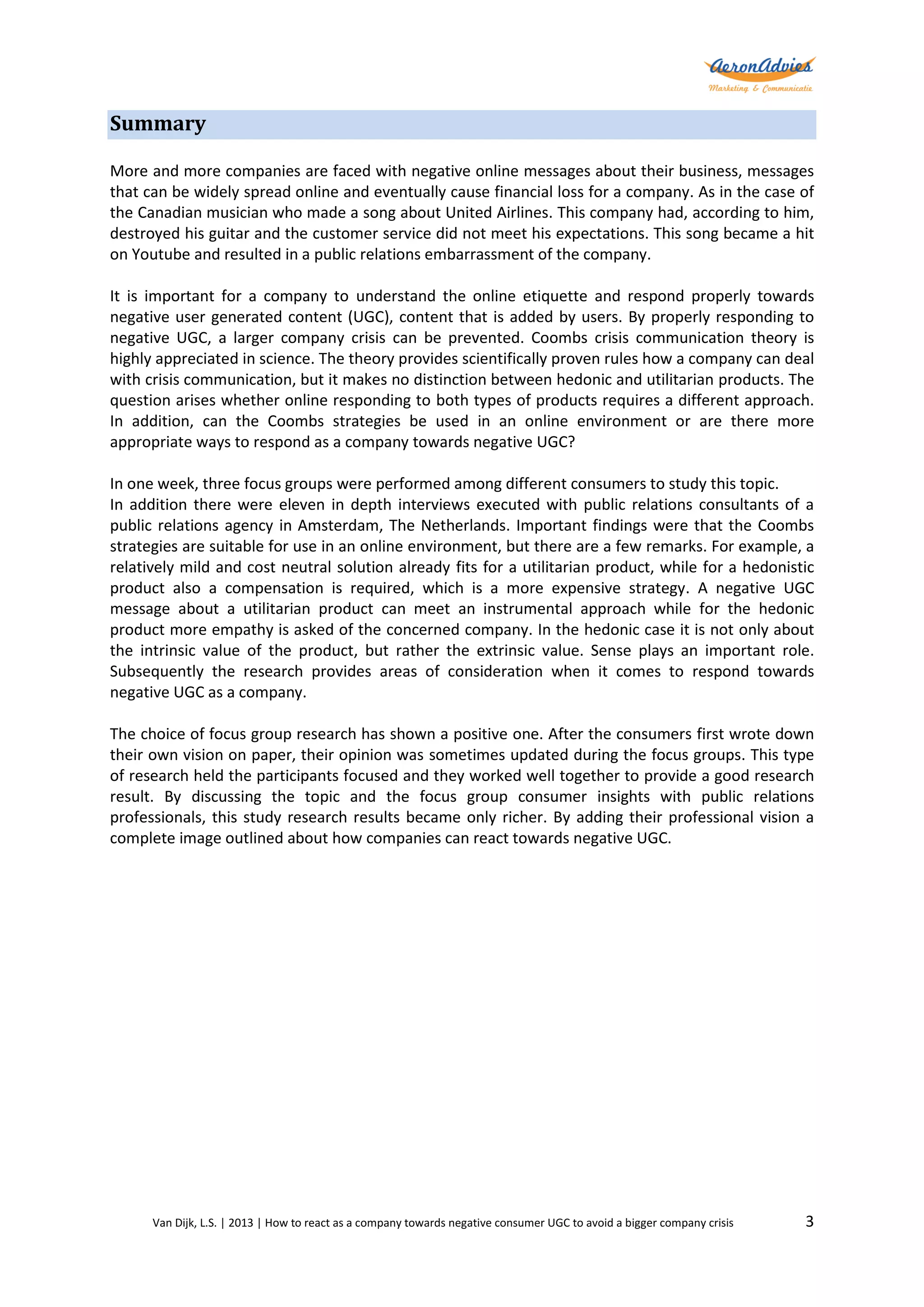 Summary
More and more companies are faced with negative online messages about their business, messages
that can be widely spread online and eventually cause financial loss for a company. As in the case of
the Canadian musician who made a song about United Airlines. This company had, according to him,
destroyed his guitar and the customer service did not meet his expectations. This song became a hit
on Youtube and resulted in a public relations embarrassment of the company.
It is important for a company to understand the online etiquette and respond properly towards
negative user generated content (UGC), content that is added by users. By properly responding to
negative UGC, a larger company crisis can be prevented. Coombs crisis communication theory is
highly appreciated in science. The theory provides scientifically proven rules how a company can deal
with crisis communication, but it makes no distinction between hedonic and utilitarian products. The
question arises whether online responding to both types of products requires a different approach.
In addition, can the Coombs strategies be used in an online environment or are there more
appropriate ways to respond as a company towards negative UGC?
In one week, three focus groups were performed among different consumers to study this topic.
In addition there were eleven in depth interviews executed with public relations consultants of a
public relations agency in Amsterdam, The Netherlands. Important findings were that the Coombs
strategies are suitable for use in an online environment, but there are a few remarks. For example, a
relatively mild and cost neutral solution already fits for a utilitarian product, while for a hedonistic
product also a compensation is required, which is a more expensive strategy. A negative UGC
message about a utilitarian product can meet an instrumental approach while for the hedonic
product more empathy is asked of the concerned company. In the hedonic case it is not only about
the intrinsic value of the product, but rather the extrinsic value. Sense plays an important role.
Subsequently the research provides areas of consideration when it comes to respond towards
negative UGC as a company.
The choice of focus group research has shown a positive one. After the consumers first wrote down
their own vision on paper, their opinion was sometimes updated during the focus groups. This type
of research held the participants focused and they worked well together to provide a good research
result. By discussing the topic and the focus group consumer insights with public relations
professionals, this study research results became only richer. By adding their professional vision a
complete image outlined about how companies can react towards negative UGC.

Van Dijk, L.S. | 2013 | How to react as a company towards negative consumer UGC to avoid a bigger company crisis

3

 