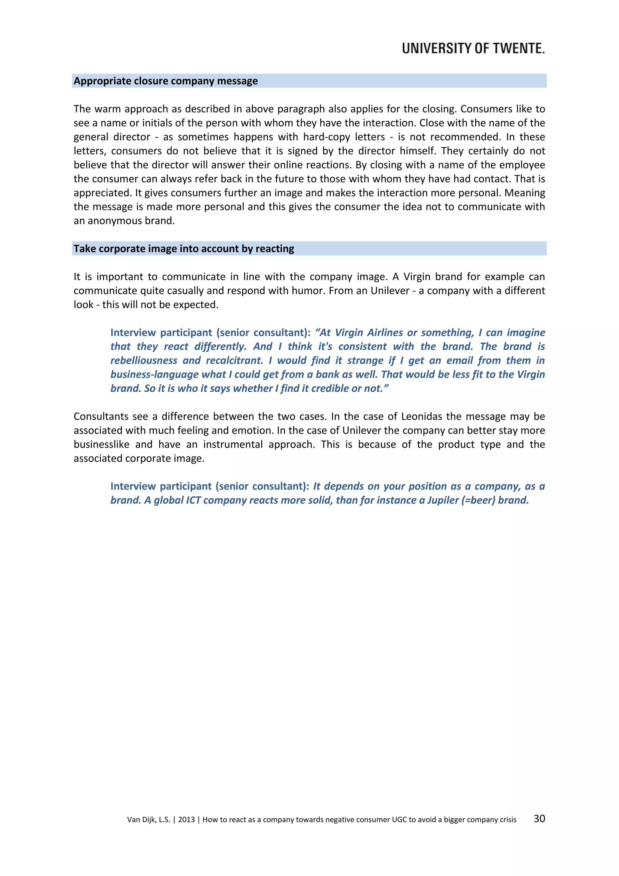 Appropriate closure company message
The warm approach as described in above paragraph also applies for the closing. Consumers like to
see a name or initials of the person with whom they have the interaction. Close with the name of the
general director - as sometimes happens with hard-copy letters - is not recommended. In these
letters, consumers do not believe that it is signed by the director himself. They certainly do not
believe that the director will answer their online reactions. By closing with a name of the employee
the consumer can always refer back in the future to those with whom they have had contact. That is
appreciated. It gives consumers further an image and makes the interaction more personal. Meaning
the message is made more personal and this gives the consumer the idea not to communicate with
an anonymous brand.
Take corporate image into account by reacting
It is important to communicate in line with the company image. A Virgin brand for example can
communicate quite casually and respond with humor. From an Unilever - a company with a different
look - this will not be expected.
Interview participant (senior consultant): “At Virgin Airlines or something, I can imagine
that they react differently. And I think it's consistent with the brand. The brand is
rebelliousness and recalcitrant. I would find it strange if I get an email from them in
business-language what I could get from a bank as well. That would be less fit to the Virgin
brand. So it is who it says whether I find it credible or not.”
Consultants see a difference between the two cases. In the case of Leonidas the message may be
associated with much feeling and emotion. In the case of Unilever the company can better stay more
businesslike and have an instrumental approach. This is because of the product type and the
associated corporate image.
Interview participant (senior consultant): It depends on your position as a company, as a
brand. A global ICT company reacts more solid, than for instance a Jupiler (=beer) brand.

Van Dijk, L.S. | 2013 | How to react as a company towards negative consumer UGC to avoid a bigger company crisis

30

 