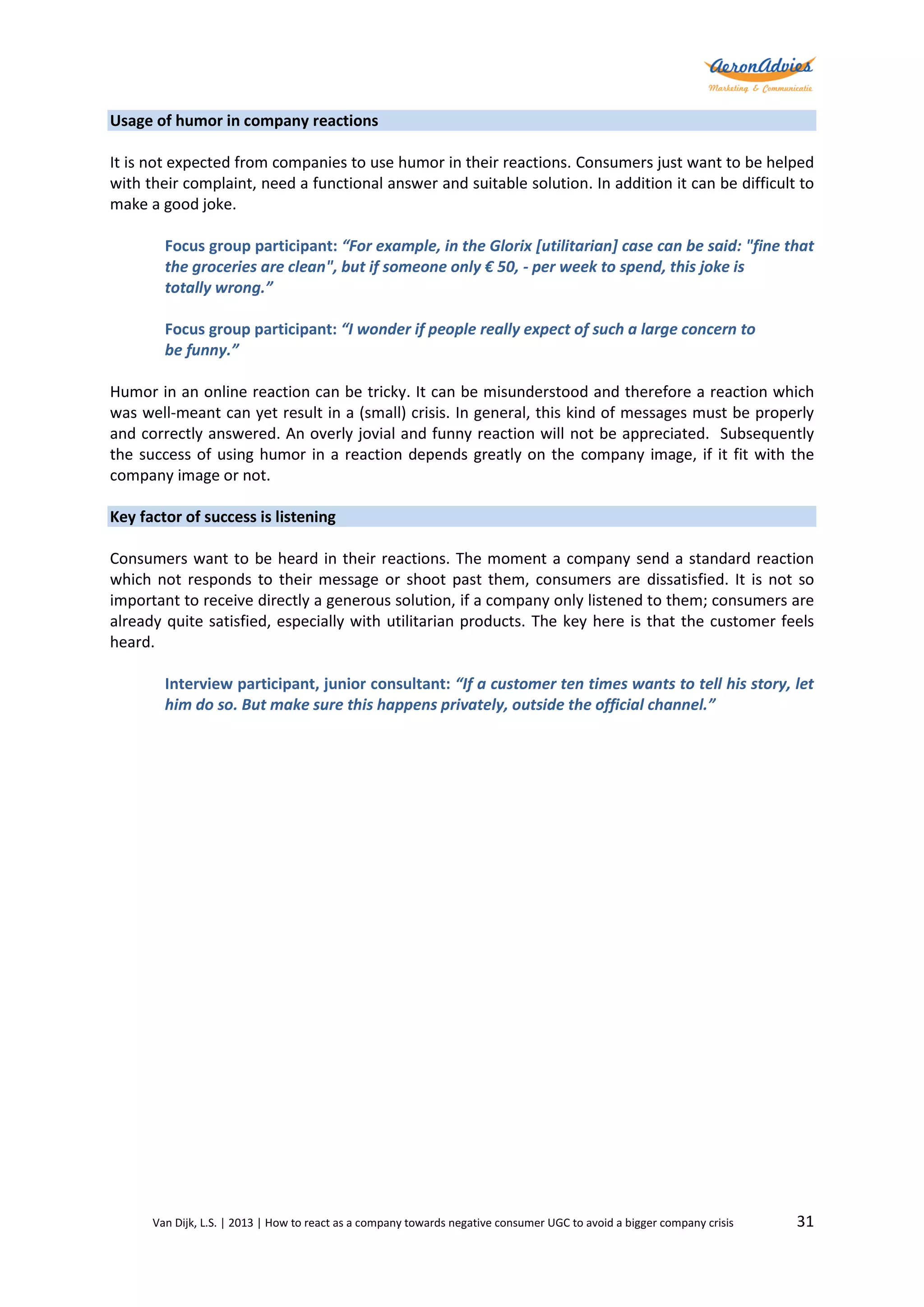 Usage of humor in company reactions
It is not expected from companies to use humor in their reactions. Consumers just want to be helped
with their complaint, need a functional answer and suitable solution. In addition it can be difficult to
make a good joke.
Focus group participant: “For example, in the Glorix [utilitarian] case can be said: "fine that
the groceries are clean", but if someone only € 50, - per week to spend, this joke is
totally wrong.”
Focus group participant: “I wonder if people really expect of such a large concern to
be funny.”
Humor in an online reaction can be tricky. It can be misunderstood and therefore a reaction which
was well-meant can yet result in a (small) crisis. In general, this kind of messages must be properly
and correctly answered. An overly jovial and funny reaction will not be appreciated. Subsequently
the success of using humor in a reaction depends greatly on the company image, if it fit with the
company image or not.
Key factor of success is listening
Consumers want to be heard in their reactions. The moment a company send a standard reaction
which not responds to their message or shoot past them, consumers are dissatisfied. It is not so
important to receive directly a generous solution, if a company only listened to them; consumers are
already quite satisfied, especially with utilitarian products. The key here is that the customer feels
heard.
Interview participant, junior consultant: “If a customer ten times wants to tell his story, let
him do so. But make sure this happens privately, outside the official channel.”

Van Dijk, L.S. | 2013 | How to react as a company towards negative consumer UGC to avoid a bigger company crisis

31

 