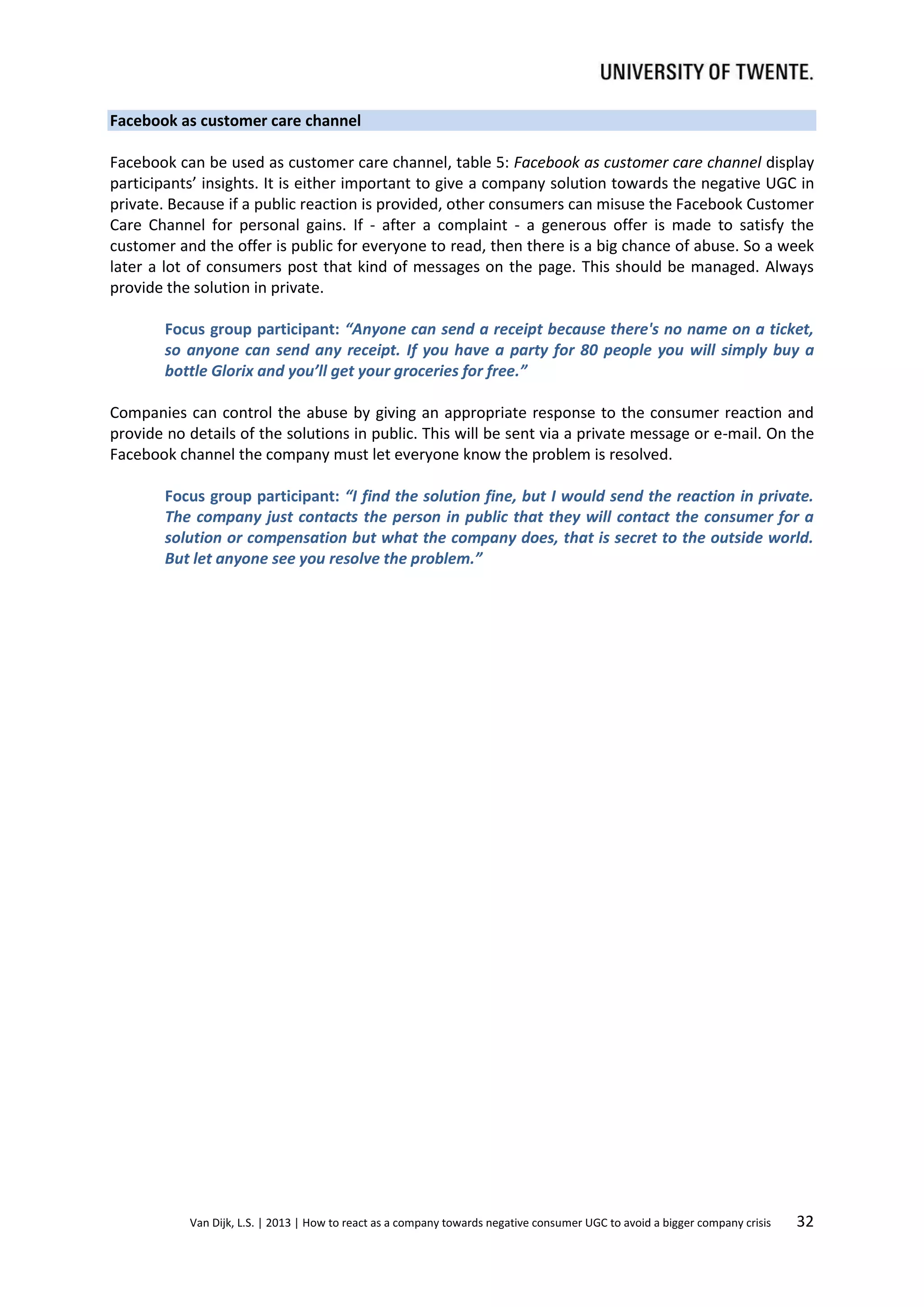 Facebook as customer care channel
Facebook can be used as customer care channel, table 5: Facebook as customer care channel display
participants’ insights. It is either important to give a company solution towards the negative UGC in
private. Because if a public reaction is provided, other consumers can misuse the Facebook Customer
Care Channel for personal gains. If - after a complaint - a generous offer is made to satisfy the
customer and the offer is public for everyone to read, then there is a big chance of abuse. So a week
later a lot of consumers post that kind of messages on the page. This should be managed. Always
provide the solution in private.
Focus group participant: “Anyone can send a receipt because there's no name on a ticket,
so anyone can send any receipt. If you have a party for 80 people you will simply buy a
bottle Glorix and you’ll get your groceries for free.”
Companies can control the abuse by giving an appropriate response to the consumer reaction and
provide no details of the solutions in public. This will be sent via a private message or e-mail. On the
Facebook channel the company must let everyone know the problem is resolved.
Focus group participant: “I find the solution fine, but I would send the reaction in private.
The company just contacts the person in public that they will contact the consumer for a
solution or compensation but what the company does, that is secret to the outside world.
But let anyone see you resolve the problem.”

Van Dijk, L.S. | 2013 | How to react as a company towards negative consumer UGC to avoid a bigger company crisis

32

 