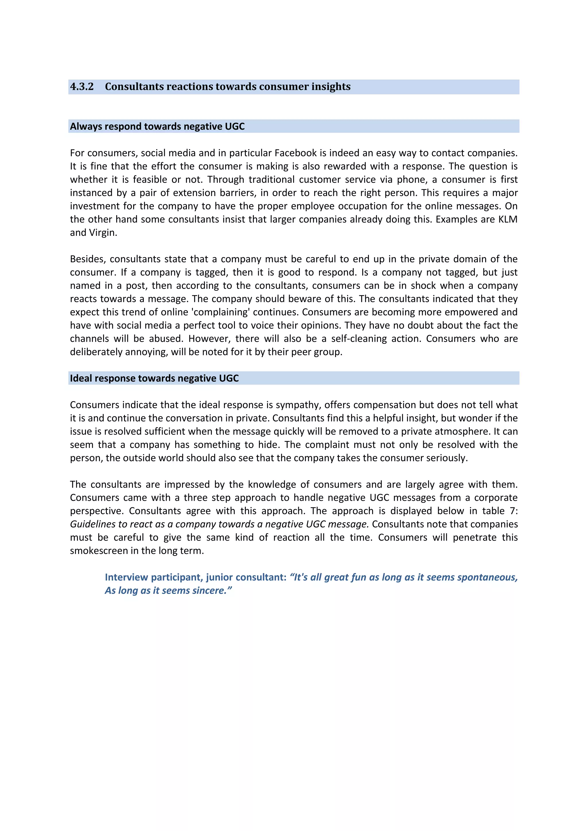 4.3.2 Consultants reactions towards consumer insights

Always respond towards negative UGC
For consumers, social media and in particular Facebook is indeed an easy way to contact companies.
It is fine that the effort the consumer is making is also rewarded with a response. The question is
whether it is feasible or not. Through traditional customer service via phone, a consumer is first
instanced by a pair of extension barriers, in order to reach the right person. This requires a major
investment for the company to have the proper employee occupation for the online messages. On
the other hand some consultants insist that larger companies already doing this. Examples are KLM
and Virgin.
Besides, consultants state that a company must be careful to end up in the private domain of the
consumer. If a company is tagged, then it is good to respond. Is a company not tagged, but just
named in a post, then according to the consultants, consumers can be in shock when a company
reacts towards a message. The company should beware of this. The consultants indicated that they
expect this trend of online 'complaining' continues. Consumers are becoming more empowered and
have with social media a perfect tool to voice their opinions. They have no doubt about the fact the
channels will be abused. However, there will also be a self-cleaning action. Consumers who are
deliberately annoying, will be noted for it by their peer group.
Ideal response towards negative UGC
Consumers indicate that the ideal response is sympathy, offers compensation but does not tell what
it is and continue the conversation in private. Consultants find this a helpful insight, but wonder if the
issue is resolved sufficient when the message quickly will be removed to a private atmosphere. It can
seem that a company has something to hide. The complaint must not only be resolved with the
person, the outside world should also see that the company takes the consumer seriously.
The consultants are impressed by the knowledge of consumers and are largely agree with them.
Consumers came with a three step approach to handle negative UGC messages from a corporate
perspective. Consultants agree with this approach. The approach is displayed below in table 7:
Guidelines to react as a company towards a negative UGC message. Consultants note that companies
must be careful to give the same kind of reaction all the time. Consumers will penetrate this
smokescreen in the long term.
Interview participant, junior consultant: “It's all great fun as long as it seems spontaneous,
As long as it seems sincere.”

 