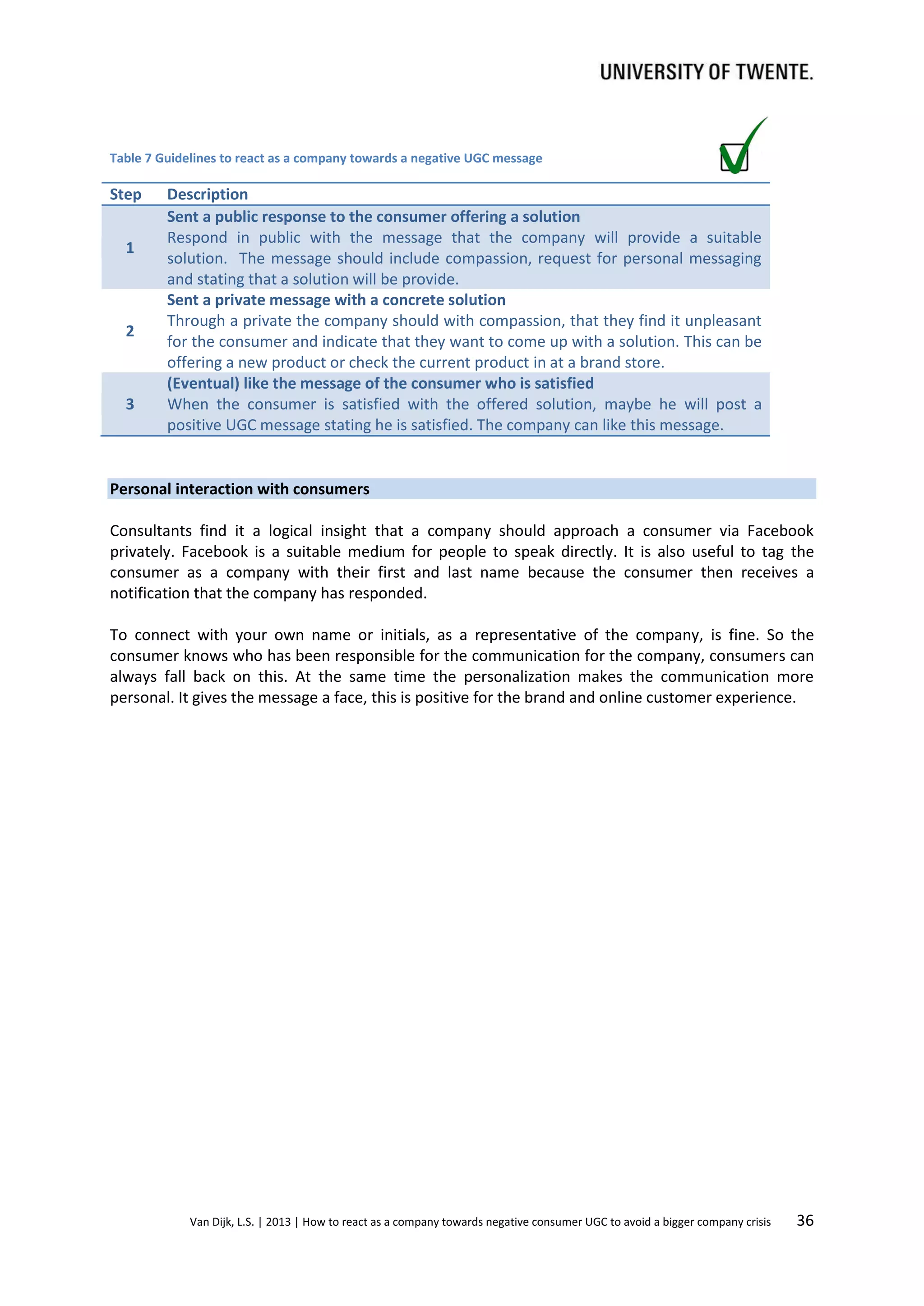 Table 7 Guidelines to react as a company towards a negative UGC message

Step
1

2

3

Description
Sent a public response to the consumer offering a solution
Respond in public with the message that the company will provide a suitable
solution. The message should include compassion, request for personal messaging
and stating that a solution will be provide.
Sent a private message with a concrete solution
Through a private the company should with compassion, that they find it unpleasant
for the consumer and indicate that they want to come up with a solution. This can be
offering a new product or check the current product in at a brand store.
(Eventual) like the message of the consumer who is satisfied
When the consumer is satisfied with the offered solution, maybe he will post a
positive UGC message stating he is satisfied. The company can like this message.

Personal interaction with consumers
Consultants find it a logical insight that a company should approach a consumer via Facebook
privately. Facebook is a suitable medium for people to speak directly. It is also useful to tag the
consumer as a company with their first and last name because the consumer then receives a
notification that the company has responded.
To connect with your own name or initials, as a representative of the company, is fine. So the
consumer knows who has been responsible for the communication for the company, consumers can
always fall back on this. At the same time the personalization makes the communication more
personal. It gives the message a face, this is positive for the brand and online customer experience.

Van Dijk, L.S. | 2013 | How to react as a company towards negative consumer UGC to avoid a bigger company crisis

36

 