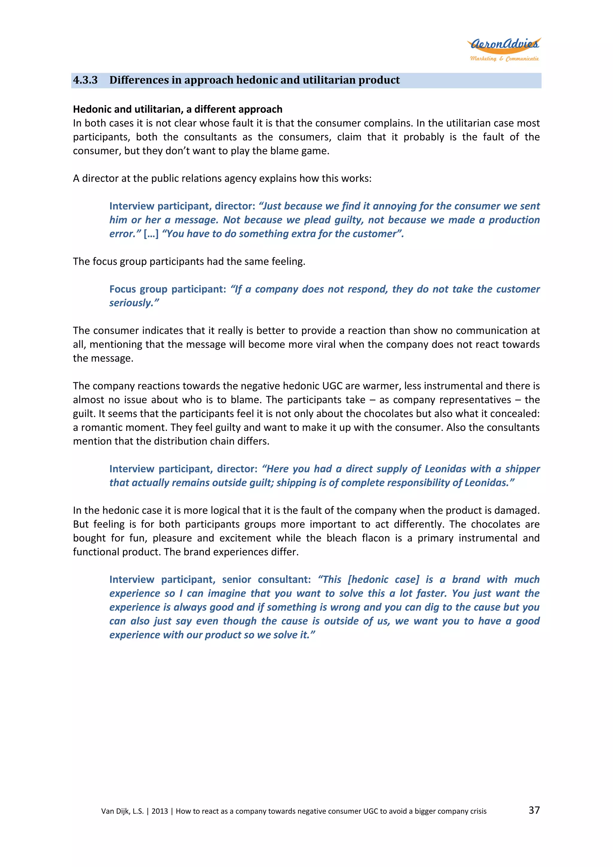 4.3.3 Differences in approach hedonic and utilitarian product
Hedonic and utilitarian, a different approach
In both cases it is not clear whose fault it is that the consumer complains. In the utilitarian case most
participants, both the consultants as the consumers, claim that it probably is the fault of the
consumer, but they don’t want to play the blame game.
A director at the public relations agency explains how this works:
Interview participant, director: “Just because we find it annoying for the consumer we sent
him or her a message. Not because we plead guilty, not because we made a production
error.” […] “You have to do something extra for the customer”.
The focus group participants had the same feeling.
Focus group participant: “If a company does not respond, they do not take the customer
seriously.”
The consumer indicates that it really is better to provide a reaction than show no communication at
all, mentioning that the message will become more viral when the company does not react towards
the message.
The company reactions towards the negative hedonic UGC are warmer, less instrumental and there is
almost no issue about who is to blame. The participants take – as company representatives – the
guilt. It seems that the participants feel it is not only about the chocolates but also what it concealed:
a romantic moment. They feel guilty and want to make it up with the consumer. Also the consultants
mention that the distribution chain differs.
Interview participant, director: “Here you had a direct supply of Leonidas with a shipper
that actually remains outside guilt; shipping is of complete responsibility of Leonidas.”
In the hedonic case it is more logical that it is the fault of the company when the product is damaged.
But feeling is for both participants groups more important to act differently. The chocolates are
bought for fun, pleasure and excitement while the bleach flacon is a primary instrumental and
functional product. The brand experiences differ.
Interview participant, senior consultant: “This [hedonic case] is a brand with much
experience so I can imagine that you want to solve this a lot faster. You just want the
experience is always good and if something is wrong and you can dig to the cause but you
can also just say even though the cause is outside of us, we want you to have a good
experience with our product so we solve it.”

Van Dijk, L.S. | 2013 | How to react as a company towards negative consumer UGC to avoid a bigger company crisis

37

 