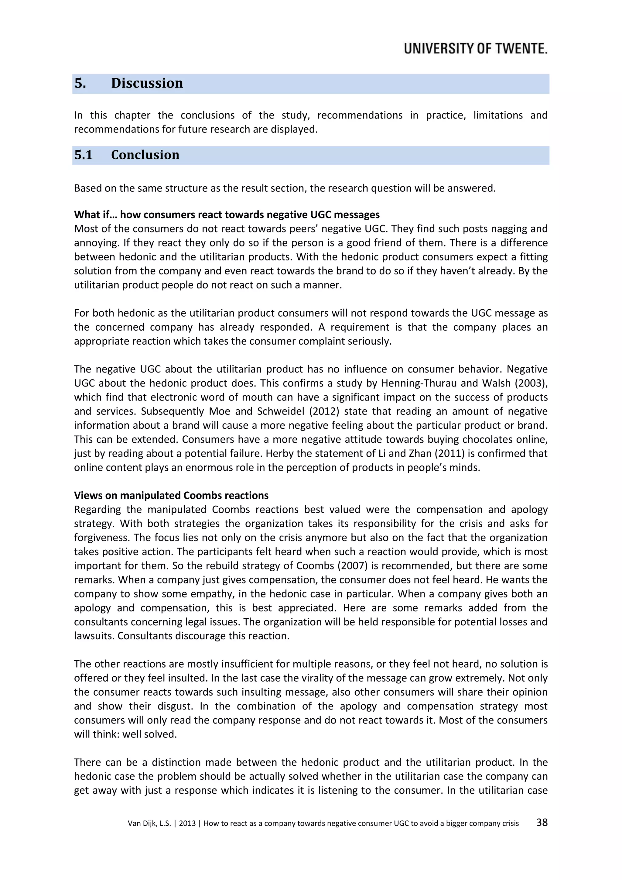 5.

Discussion

In this chapter the conclusions of the study, recommendations in practice, limitations and
recommendations for future research are displayed.

5.1

Conclusion

Based on the same structure as the result section, the research question will be answered.
What if… how consumers react towards negative UGC messages
Most of the consumers do not react towards peers’ negative UGC. They find such posts nagging and
annoying. If they react they only do so if the person is a good friend of them. There is a difference
between hedonic and the utilitarian products. With the hedonic product consumers expect a fitting
solution from the company and even react towards the brand to do so if they haven’t already. By the
utilitarian product people do not react on such a manner.
For both hedonic as the utilitarian product consumers will not respond towards the UGC message as
the concerned company has already responded. A requirement is that the company places an
appropriate reaction which takes the consumer complaint seriously.
The negative UGC about the utilitarian product has no influence on consumer behavior. Negative
UGC about the hedonic product does. This confirms a study by Henning-Thurau and Walsh (2003),
which find that electronic word of mouth can have a significant impact on the success of products
and services. Subsequently Moe and Schweidel (2012) state that reading an amount of negative
information about a brand will cause a more negative feeling about the particular product or brand.
This can be extended. Consumers have a more negative attitude towards buying chocolates online,
just by reading about a potential failure. Herby the statement of Li and Zhan (2011) is confirmed that
online content plays an enormous role in the perception of products in people’s minds.
Views on manipulated Coombs reactions
Regarding the manipulated Coombs reactions best valued were the compensation and apology
strategy. With both strategies the organization takes its responsibility for the crisis and asks for
forgiveness. The focus lies not only on the crisis anymore but also on the fact that the organization
takes positive action. The participants felt heard when such a reaction would provide, which is most
important for them. So the rebuild strategy of Coombs (2007) is recommended, but there are some
remarks. When a company just gives compensation, the consumer does not feel heard. He wants the
company to show some empathy, in the hedonic case in particular. When a company gives both an
apology and compensation, this is best appreciated. Here are some remarks added from the
consultants concerning legal issues. The organization will be held responsible for potential losses and
lawsuits. Consultants discourage this reaction.
The other reactions are mostly insufficient for multiple reasons, or they feel not heard, no solution is
offered or they feel insulted. In the last case the virality of the message can grow extremely. Not only
the consumer reacts towards such insulting message, also other consumers will share their opinion
and show their disgust. In the combination of the apology and compensation strategy most
consumers will only read the company response and do not react towards it. Most of the consumers
will think: well solved.
There can be a distinction made between the hedonic product and the utilitarian product. In the
hedonic case the problem should be actually solved whether in the utilitarian case the company can
get away with just a response which indicates it is listening to the consumer. In the utilitarian case
Van Dijk, L.S. | 2013 | How to react as a company towards negative consumer UGC to avoid a bigger company crisis

38

 