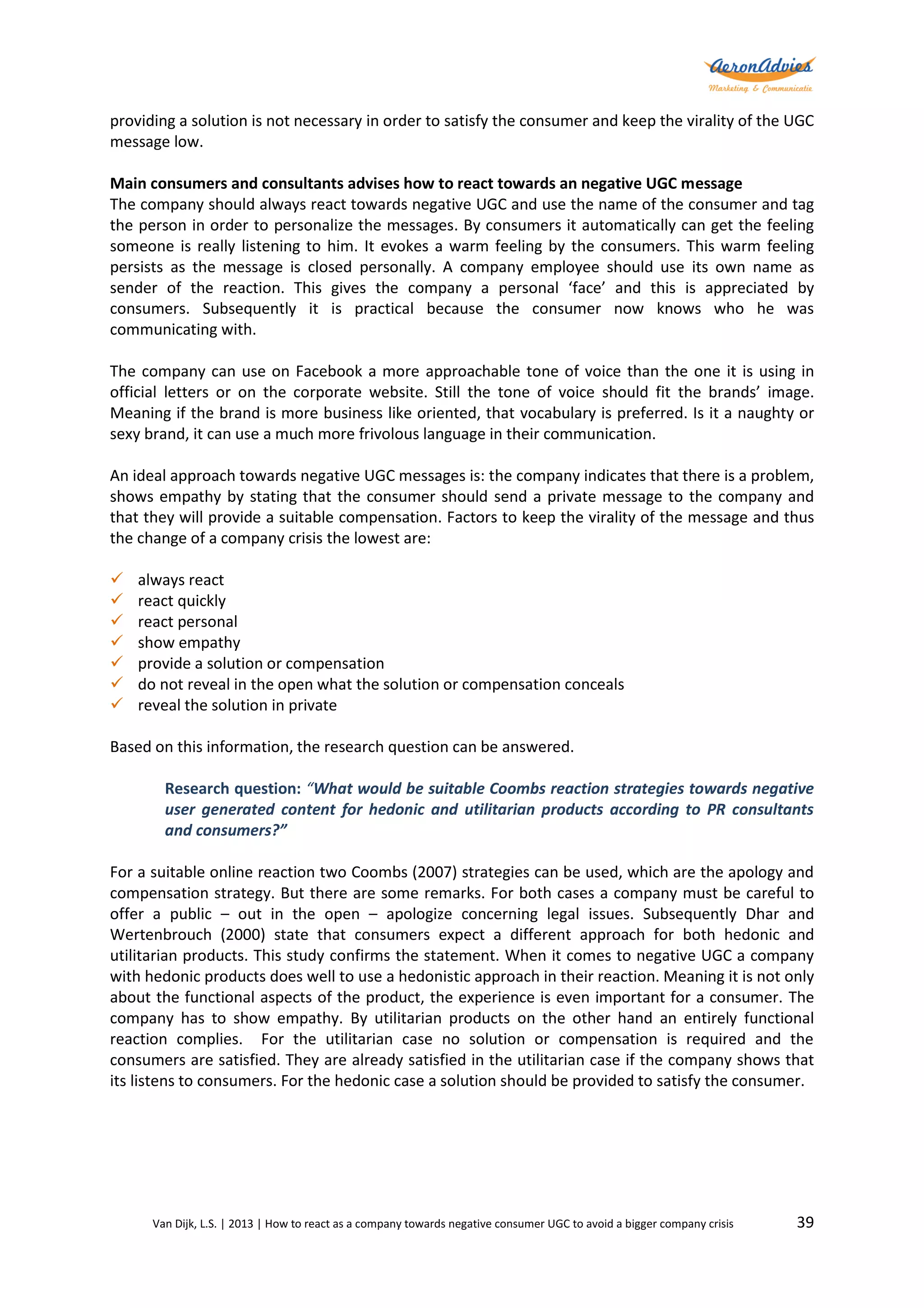 providing a solution is not necessary in order to satisfy the consumer and keep the virality of the UGC
message low.
Main consumers and consultants advises how to react towards an negative UGC message
The company should always react towards negative UGC and use the name of the consumer and tag
the person in order to personalize the messages. By consumers it automatically can get the feeling
someone is really listening to him. It evokes a warm feeling by the consumers. This warm feeling
persists as the message is closed personally. A company employee should use its own name as
sender of the reaction. This gives the company a personal ‘face’ and this is appreciated by
consumers. Subsequently it is practical because the consumer now knows who he was
communicating with.
The company can use on Facebook a more approachable tone of voice than the one it is using in
official letters or on the corporate website. Still the tone of voice should fit the brands’ image.
Meaning if the brand is more business like oriented, that vocabulary is preferred. Is it a naughty or
sexy brand, it can use a much more frivolous language in their communication.
An ideal approach towards negative UGC messages is: the company indicates that there is a problem,
shows empathy by stating that the consumer should send a private message to the company and
that they will provide a suitable compensation. Factors to keep the virality of the message and thus
the change of a company crisis the lowest are:








always react
react quickly
react personal
show empathy
provide a solution or compensation
do not reveal in the open what the solution or compensation conceals
reveal the solution in private

Based on this information, the research question can be answered.
Research question: “What would be suitable Coombs reaction strategies towards negative
user generated content for hedonic and utilitarian products according to PR consultants
and consumers?”
For a suitable online reaction two Coombs (2007) strategies can be used, which are the apology and
compensation strategy. But there are some remarks. For both cases a company must be careful to
offer a public – out in the open – apologize concerning legal issues. Subsequently Dhar and
Wertenbrouch (2000) state that consumers expect a different approach for both hedonic and
utilitarian products. This study confirms the statement. When it comes to negative UGC a company
with hedonic products does well to use a hedonistic approach in their reaction. Meaning it is not only
about the functional aspects of the product, the experience is even important for a consumer. The
company has to show empathy. By utilitarian products on the other hand an entirely functional
reaction complies. For the utilitarian case no solution or compensation is required and the
consumers are satisfied. They are already satisfied in the utilitarian case if the company shows that
its listens to consumers. For the hedonic case a solution should be provided to satisfy the consumer.

Van Dijk, L.S. | 2013 | How to react as a company towards negative consumer UGC to avoid a bigger company crisis

39

 