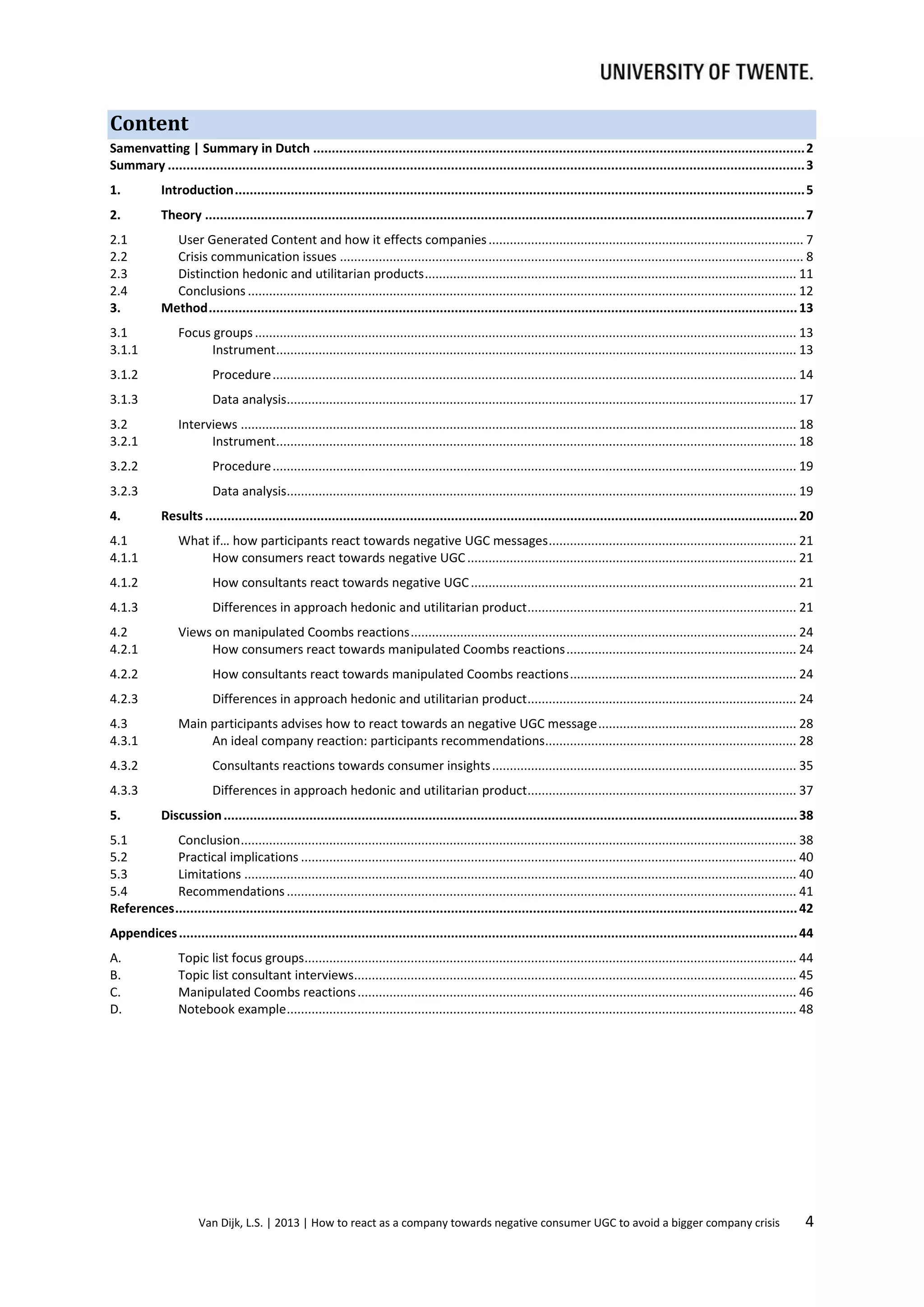 Content
Samenvatting | Summary in Dutch .................................................................................................................................... 2
Summary ........................................................................................................................................................................... 3
1.

Introduction ......................................................................................................................................................... 5

2.

Theory ................................................................................................................................................................. 7

2.1
2.2
2.3
2.4
3.

User Generated Content and how it effects companies ......................................................................................... 7
Crisis communication issues ................................................................................................................................... 8
Distinction hedonic and utilitarian products ......................................................................................................... 11
Conclusions ........................................................................................................................................................... 12
Method .............................................................................................................................................................. 13

3.1
3.1.1

Focus groups ......................................................................................................................................................... 13
Instrument ................................................................................................................................................... 13

3.1.2

Procedure .................................................................................................................................................... 14

3.1.3

Data analysis................................................................................................................................................ 17

3.2
3.2.1

Interviews ............................................................................................................................................................. 18
Instrument ................................................................................................................................................... 18

3.2.2

Procedure .................................................................................................................................................... 19

3.2.3

Data analysis................................................................................................................................................ 19

4.

Results ............................................................................................................................................................... 20

4.1
4.1.1

What if… how participants react towards negative UGC messages ...................................................................... 21
How consumers react towards negative UGC ............................................................................................. 21

4.1.2

How consultants react towards negative UGC ............................................................................................ 21

4.1.3

Differences in approach hedonic and utilitarian product ............................................................................ 21

4.2
4.2.1

Views on manipulated Coombs reactions ............................................................................................................. 24
How consumers react towards manipulated Coombs reactions ................................................................. 24

4.2.2

How consultants react towards manipulated Coombs reactions ................................................................ 24

4.2.3

Differences in approach hedonic and utilitarian product ............................................................................ 24

4.3
4.3.1

Main participants advises how to react towards an negative UGC message ........................................................ 28
An ideal company reaction: participants recommendations....................................................................... 28

4.3.2

Consultants reactions towards consumer insights ...................................................................................... 35

4.3.3

Differences in approach hedonic and utilitarian product ............................................................................ 37

5.

Discussion .......................................................................................................................................................... 38

5.1
Conclusion ............................................................................................................................................................. 38
5.2
Practical implications ............................................................................................................................................ 40
5.3
Limitations ............................................................................................................................................................ 40
5.4
Recommendations ................................................................................................................................................ 41
References ....................................................................................................................................................................... 42
Appendices ...................................................................................................................................................................... 44
A.
B.
C.
D.

Topic list focus groups........................................................................................................................................... 44
Topic list consultant interviews............................................................................................................................. 45
Manipulated Coombs reactions ............................................................................................................................ 46
Notebook example ................................................................................................................................................ 48

Van Dijk, L.S. | 2013 | How to react as a company towards negative consumer UGC to avoid a bigger company crisis

4

 