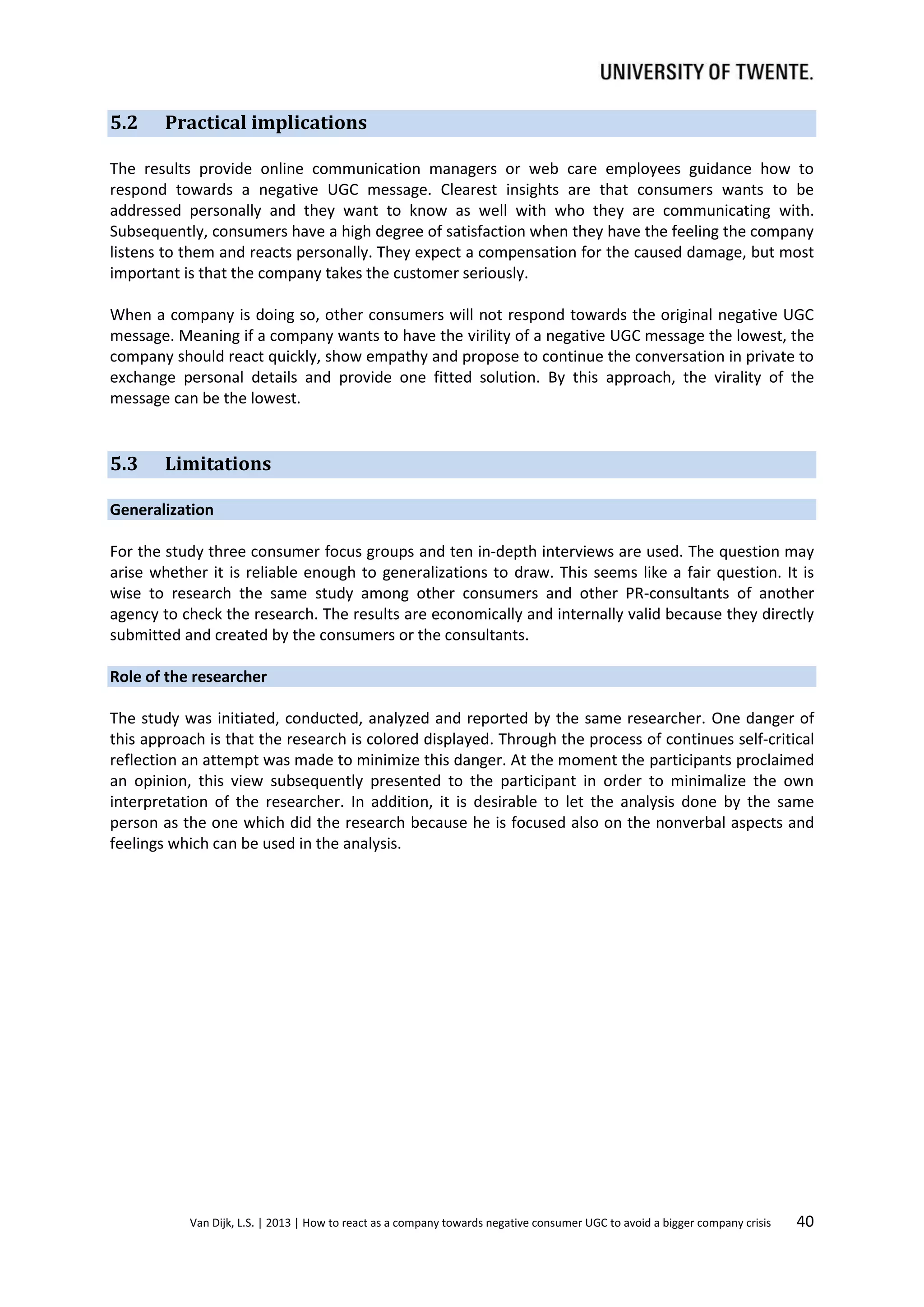 5.2

Practical implications

The results provide online communication managers or web care employees guidance how to
respond towards a negative UGC message. Clearest insights are that consumers wants to be
addressed personally and they want to know as well with who they are communicating with.
Subsequently, consumers have a high degree of satisfaction when they have the feeling the company
listens to them and reacts personally. They expect a compensation for the caused damage, but most
important is that the company takes the customer seriously.
When a company is doing so, other consumers will not respond towards the original negative UGC
message. Meaning if a company wants to have the virility of a negative UGC message the lowest, the
company should react quickly, show empathy and propose to continue the conversation in private to
exchange personal details and provide one fitted solution. By this approach, the virality of the
message can be the lowest.

5.3

Limitations

Generalization
For the study three consumer focus groups and ten in-depth interviews are used. The question may
arise whether it is reliable enough to generalizations to draw. This seems like a fair question. It is
wise to research the same study among other consumers and other PR-consultants of another
agency to check the research. The results are economically and internally valid because they directly
submitted and created by the consumers or the consultants.
Role of the researcher
The study was initiated, conducted, analyzed and reported by the same researcher. One danger of
this approach is that the research is colored displayed. Through the process of continues self-critical
reflection an attempt was made to minimize this danger. At the moment the participants proclaimed
an opinion, this view subsequently presented to the participant in order to minimalize the own
interpretation of the researcher. In addition, it is desirable to let the analysis done by the same
person as the one which did the research because he is focused also on the nonverbal aspects and
feelings which can be used in the analysis.

Van Dijk, L.S. | 2013 | How to react as a company towards negative consumer UGC to avoid a bigger company crisis

40

 