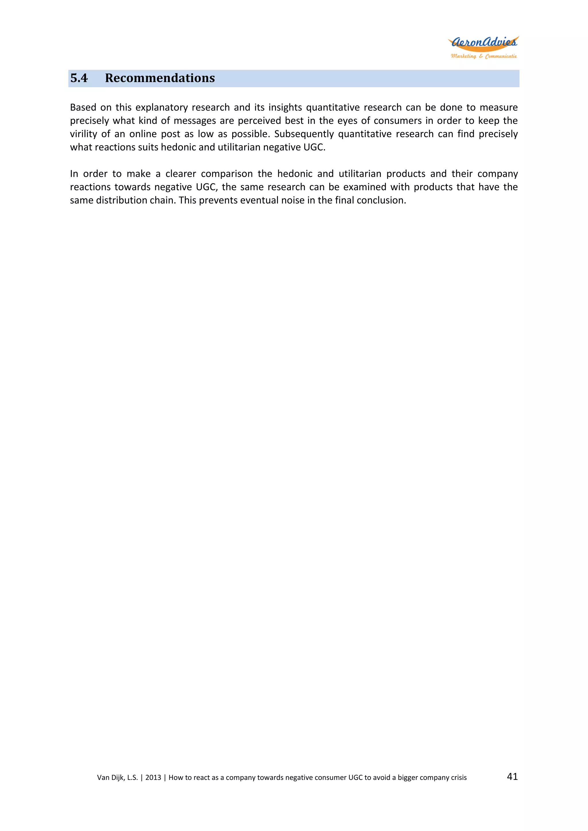 5.4

Recommendations

Based on this explanatory research and its insights quantitative research can be done to measure
precisely what kind of messages are perceived best in the eyes of consumers in order to keep the
virility of an online post as low as possible. Subsequently quantitative research can find precisely
what reactions suits hedonic and utilitarian negative UGC.
In order to make a clearer comparison the hedonic and utilitarian products and their company
reactions towards negative UGC, the same research can be examined with products that have the
same distribution chain. This prevents eventual noise in the final conclusion.

Van Dijk, L.S. | 2013 | How to react as a company towards negative consumer UGC to avoid a bigger company crisis

41

 