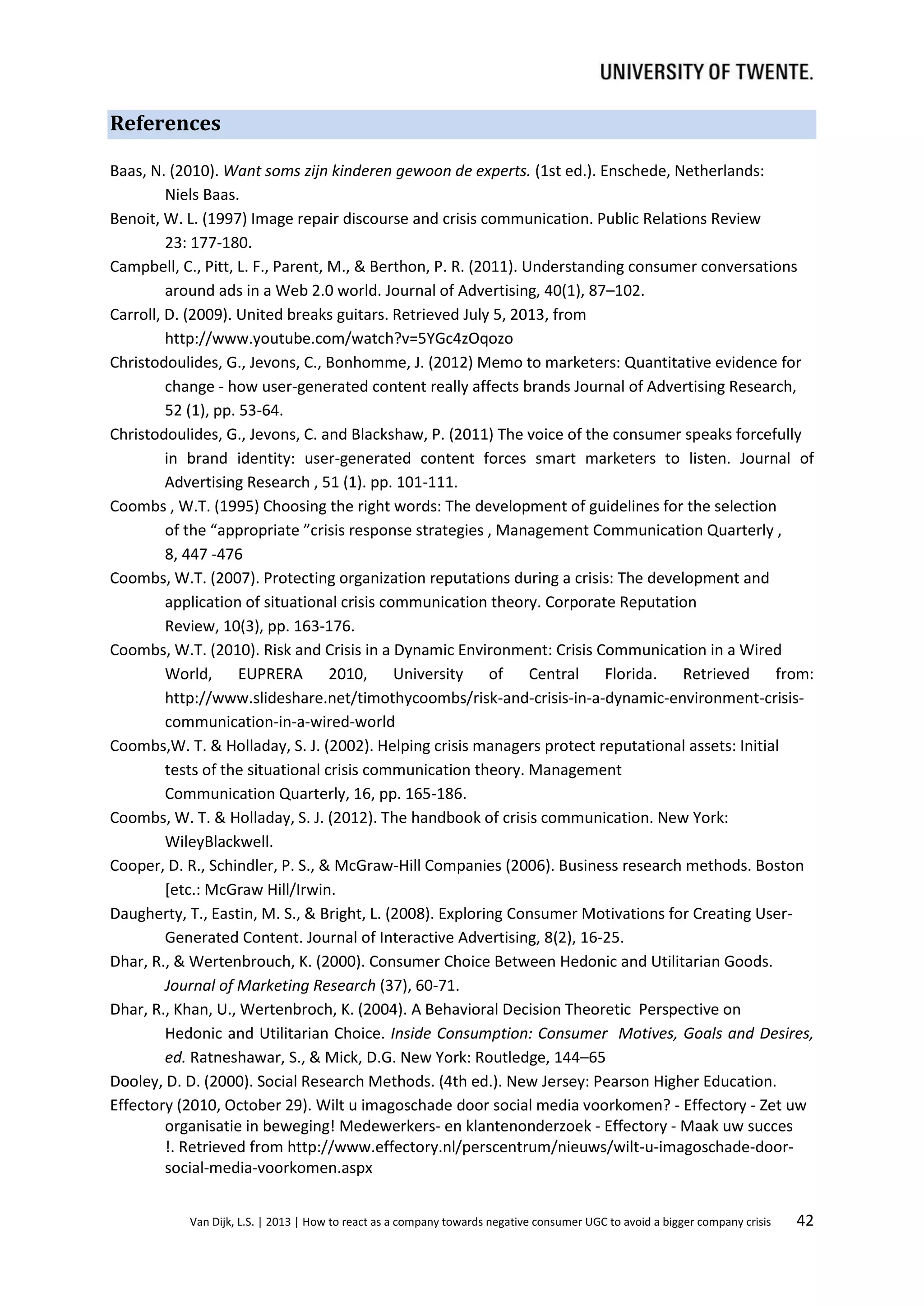 References
Baas, N. (2010). Want soms zijn kinderen gewoon de experts. (1st ed.). Enschede, Netherlands:
Niels Baas.
Benoit, W. L. (1997) Image repair discourse and crisis communication. Public Relations Review
23: 177-180.
Campbell, C., Pitt, L. F., Parent, M., & Berthon, P. R. (2011). Understanding consumer conversations
around ads in a Web 2.0 world. Journal of Advertising, 40(1), 87–102.
Carroll, D. (2009). United breaks guitars. Retrieved July 5, 2013, from
http://www.youtube.com/watch?v=5YGc4zOqozo
Christodoulides, G., Jevons, C., Bonhomme, J. (2012) Memo to marketers: Quantitative evidence for
change - how user-generated content really affects brands Journal of Advertising Research,
52 (1), pp. 53-64.
Christodoulides, G., Jevons, C. and Blackshaw, P. (2011) The voice of the consumer speaks forcefully
in brand identity: user-generated content forces smart marketers to listen. Journal of
Advertising Research , 51 (1). pp. 101-111.
Coombs , W.T. (1995) Choosing the right words: The development of guidelines for the selection
of the “appropriate ”crisis response strategies , Management Communication Quarterly ,
8, 447 -476
Coombs, W.T. (2007). Protecting organization reputations during a crisis: The development and
application of situational crisis communication theory. Corporate Reputation
Review, 10(3), pp. 163‐176.
Coombs, W.T. (2010). Risk and Crisis in a Dynamic Environment: Crisis Communication in a Wired
World, EUPRERA 2010, University of Central Florida. Retrieved from:
http://www.slideshare.net/timothycoombs/risk-and-crisis-in-a-dynamic-environment-crisiscommunication-in-a-wired-world
Coombs,W. T. & Holladay, S. J. (2002). Helping crisis managers protect reputational assets: Initial
tests of the situational crisis communication theory. Management
Communication Quarterly, 16, pp. 165-186.
Coombs, W. T. & Holladay, S. J. (2012). The handbook of crisis communication. New York:
WileyBlackwell.
Cooper, D. R., Schindler, P. S., & McGraw-Hill Companies (2006). Business research methods. Boston
[etc.: McGraw Hill/Irwin.
Daugherty, T., Eastin, M. S., & Bright, L. (2008). Exploring Consumer Motivations for Creating UserGenerated Content. Journal of Interactive Advertising, 8(2), 16‐25.
Dhar, R., & Wertenbrouch, K. (2000). Consumer Choice Between Hedonic and Utilitarian Goods.
Journal of Marketing Research (37), 60-71.
Dhar, R., Khan, U., Wertenbroch, K. (2004). A Behavioral Decision Theoretic Perspective on
Hedonic and Utilitarian Choice. Inside Consumption: Consumer Motives, Goals and Desires,
ed. Ratneshawar, S., & Mick, D.G. New York: Routledge, 144–65
Dooley, D. D. (2000). Social Research Methods. (4th ed.). New Jersey: Pearson Higher Education.
Effectory (2010, October 29). Wilt u imagoschade door social media voorkomen? - Effectory - Zet uw
organisatie in beweging! Medewerkers- en klantenonderzoek - Effectory - Maak uw succes
!. Retrieved from http://www.effectory.nl/perscentrum/nieuws/wilt-u-imagoschade-doorsocial-media-voorkomen.aspx
Van Dijk, L.S. | 2013 | How to react as a company towards negative consumer UGC to avoid a bigger company crisis

42

 