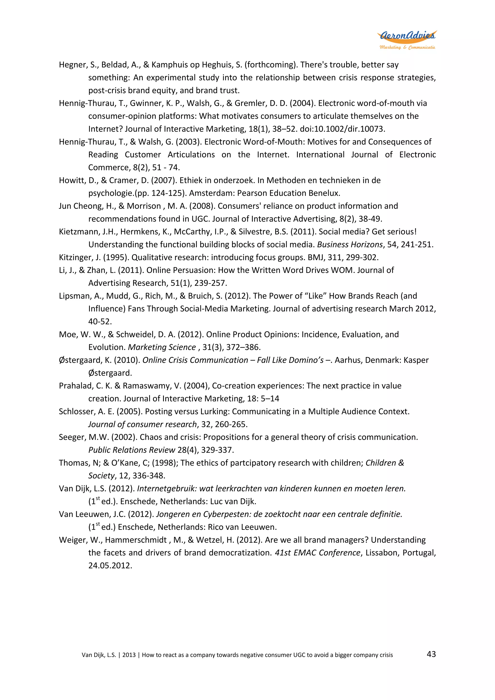 Hegner, S., Beldad, A., & Kamphuis op Heghuis, S. (forthcoming). There's trouble, better say
something: An experimental study into the relationship between crisis response strategies,
post-crisis brand equity, and brand trust.
Hennig-Thurau, T., Gwinner, K. P., Walsh, G., & Gremler, D. D. (2004). Electronic word-of-mouth via
consumer-opinion platforms: What motivates consumers to articulate themselves on the
Internet? Journal of Interactive Marketing, 18(1), 38–52. doi:10.1002/dir.10073.
Hennig-Thurau, T., & Walsh, G. (2003). Electronic Word-of-Mouth: Motives for and Consequences of
Reading Customer Articulations on the Internet. International Journal of Electronic
Commerce, 8(2), 51 - 74.
Howitt, D., & Cramer, D. (2007). Ethiek in onderzoek. In Methoden en technieken in de
psychologie.(pp. 124-125). Amsterdam: Pearson Education Benelux.
Jun Cheong, H., & Morrison , M. A. (2008). Consumers' reliance on product information and
recommendations found in UGC. Journal of Interactive Advertising, 8(2), 38-49.
Kietzmann, J.H., Hermkens, K., McCarthy, I.P., & Silvestre, B.S. (2011). Social media? Get serious!
Understanding the functional building blocks of social media. Business Horizons, 54, 241-251.
Kitzinger, J. (1995). Qualitative research: introducing focus groups. BMJ, 311, 299-302.
Li, J., & Zhan, L. (2011). Online Persuasion: How the Written Word Drives WOM. Journal of
Advertising Research, 51(1), 239-257.
Lipsman, A., Mudd, G., Rich, M., & Bruich, S. (2012). The Power of “Like” How Brands Reach (and
Influence) Fans Through Social-Media Marketing. Journal of advertising research March 2012,
40-52.
Moe, W. W., & Schweidel, D. A. (2012). Online Product Opinions: Incidence, Evaluation, and
Evolution. Marketing Science , 31(3), 372–386.
Østergaard, K. (2010). Online Crisis Communication – Fall Like Domino’s –. Aarhus, Denmark: Kasper
Østergaard.
Prahalad, C. K. & Ramaswamy, V. (2004), Co-creation experiences: The next practice in value
creation. Journal of Interactive Marketing, 18: 5–14
Schlosser, A. E. (2005). Posting versus Lurking: Communicating in a Multiple Audience Context.
Journal of consumer research, 32, 260-265.
Seeger, M.W. (2002). Chaos and crisis: Propositions for a general theory of crisis communication.
Public Relations Review 28(4), 329-337.
Thomas, N; & O’Kane, C; (1998); The ethics of partcipatory research with children; Children &
Society, 12, 336-348.
Van Dijk, L.S. (2012). Internetgebruik: wat leerkrachten van kinderen kunnen en moeten leren.
(1st ed.). Enschede, Netherlands: Luc van Dijk.
Van Leeuwen, J.C. (2012). Jongeren en Cyberpesten: de zoektocht naar een centrale definitie.
(1st ed.) Enschede, Netherlands: Rico van Leeuwen.
Weiger, W., Hammerschmidt , M., & Wetzel, H. (2012). Are we all brand managers? Understanding
the facets and drivers of brand democratization. 41st EMAC Conference, Lissabon, Portugal,
24.05.2012.

Van Dijk, L.S. | 2013 | How to react as a company towards negative consumer UGC to avoid a bigger company crisis

43

 