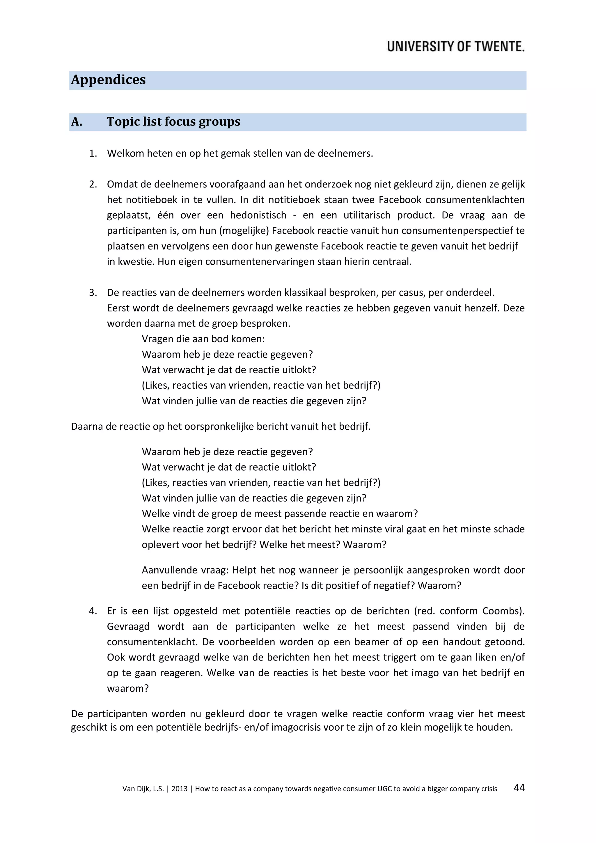Appendices
A.

Topic list focus groups
1. Welkom heten en op het gemak stellen van de deelnemers.
2. Omdat de deelnemers voorafgaand aan het onderzoek nog niet gekleurd zijn, dienen ze gelijk
het notitieboek in te vullen. In dit notitieboek staan twee Facebook consumentenklachten
geplaatst, één over een hedonistisch - en een utilitarisch product. De vraag aan de
participanten is, om hun (mogelijke) Facebook reactie vanuit hun consumentenperspectief te
plaatsen en vervolgens een door hun gewenste Facebook reactie te geven vanuit het bedrijf
in kwestie. Hun eigen consumentenervaringen staan hierin centraal.
3. De reacties van de deelnemers worden klassikaal besproken, per casus, per onderdeel.
Eerst wordt de deelnemers gevraagd welke reacties ze hebben gegeven vanuit henzelf. Deze
worden daarna met de groep besproken.
Vragen die aan bod komen:
Waarom heb je deze reactie gegeven?
Wat verwacht je dat de reactie uitlokt?
(Likes, reacties van vrienden, reactie van het bedrijf?)
Wat vinden jullie van de reacties die gegeven zijn?

Daarna de reactie op het oorspronkelijke bericht vanuit het bedrijf.
Waarom heb je deze reactie gegeven?
Wat verwacht je dat de reactie uitlokt?
(Likes, reacties van vrienden, reactie van het bedrijf?)
Wat vinden jullie van de reacties die gegeven zijn?
Welke vindt de groep de meest passende reactie en waarom?
Welke reactie zorgt ervoor dat het bericht het minste viral gaat en het minste schade
oplevert voor het bedrijf? Welke het meest? Waarom?
Aanvullende vraag: Helpt het nog wanneer je persoonlijk aangesproken wordt door
een bedrijf in de Facebook reactie? Is dit positief of negatief? Waarom?
4. Er is een lijst opgesteld met potentiële reacties op de berichten (red. conform Coombs).
Gevraagd wordt aan de participanten welke ze het meest passend vinden bij de
consumentenklacht. De voorbeelden worden op een beamer of op een handout getoond.
Ook wordt gevraagd welke van de berichten hen het meest triggert om te gaan liken en/of
op te gaan reageren. Welke van de reacties is het beste voor het imago van het bedrijf en
waarom?
De participanten worden nu gekleurd door te vragen welke reactie conform vraag vier het meest
geschikt is om een potentiële bedrijfs- en/of imagocrisis voor te zijn of zo klein mogelijk te houden.

Van Dijk, L.S. | 2013 | How to react as a company towards negative consumer UGC to avoid a bigger company crisis

44

 