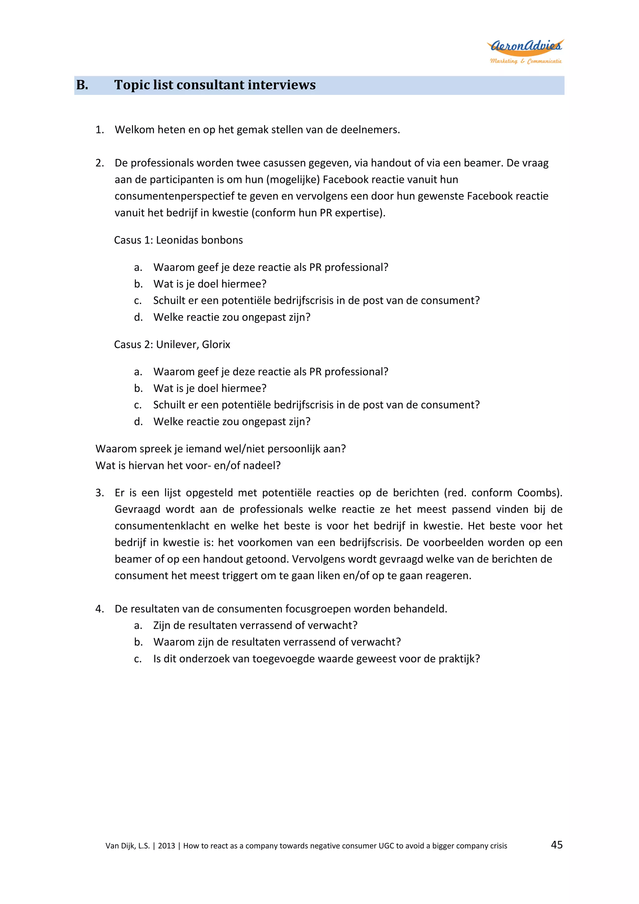 B.

Topic list consultant interviews
1. Welkom heten en op het gemak stellen van de deelnemers.
2. De professionals worden twee casussen gegeven, via handout of via een beamer. De vraag
aan de participanten is om hun (mogelijke) Facebook reactie vanuit hun
consumentenperspectief te geven en vervolgens een door hun gewenste Facebook reactie
vanuit het bedrijf in kwestie (conform hun PR expertise).
Casus 1: Leonidas bonbons
a.
b.
c.
d.

Waarom geef je deze reactie als PR professional?
Wat is je doel hiermee?
Schuilt er een potentiële bedrijfscrisis in de post van de consument?
Welke reactie zou ongepast zijn?

Casus 2: Unilever, Glorix
a.
b.
c.
d.

Waarom geef je deze reactie als PR professional?
Wat is je doel hiermee?
Schuilt er een potentiële bedrijfscrisis in de post van de consument?
Welke reactie zou ongepast zijn?

Waarom spreek je iemand wel/niet persoonlijk aan?
Wat is hiervan het voor- en/of nadeel?
3. Er is een lijst opgesteld met potentiële reacties op de berichten (red. conform Coombs).
Gevraagd wordt aan de professionals welke reactie ze het meest passend vinden bij de
consumentenklacht en welke het beste is voor het bedrijf in kwestie. Het beste voor het
bedrijf in kwestie is: het voorkomen van een bedrijfscrisis. De voorbeelden worden op een
beamer of op een handout getoond. Vervolgens wordt gevraagd welke van de berichten de
consument het meest triggert om te gaan liken en/of op te gaan reageren.
4. De resultaten van de consumenten focusgroepen worden behandeld.
a. Zijn de resultaten verrassend of verwacht?
b. Waarom zijn de resultaten verrassend of verwacht?
c. Is dit onderzoek van toegevoegde waarde geweest voor de praktijk?

Van Dijk, L.S. | 2013 | How to react as a company towards negative consumer UGC to avoid a bigger company crisis

45

 