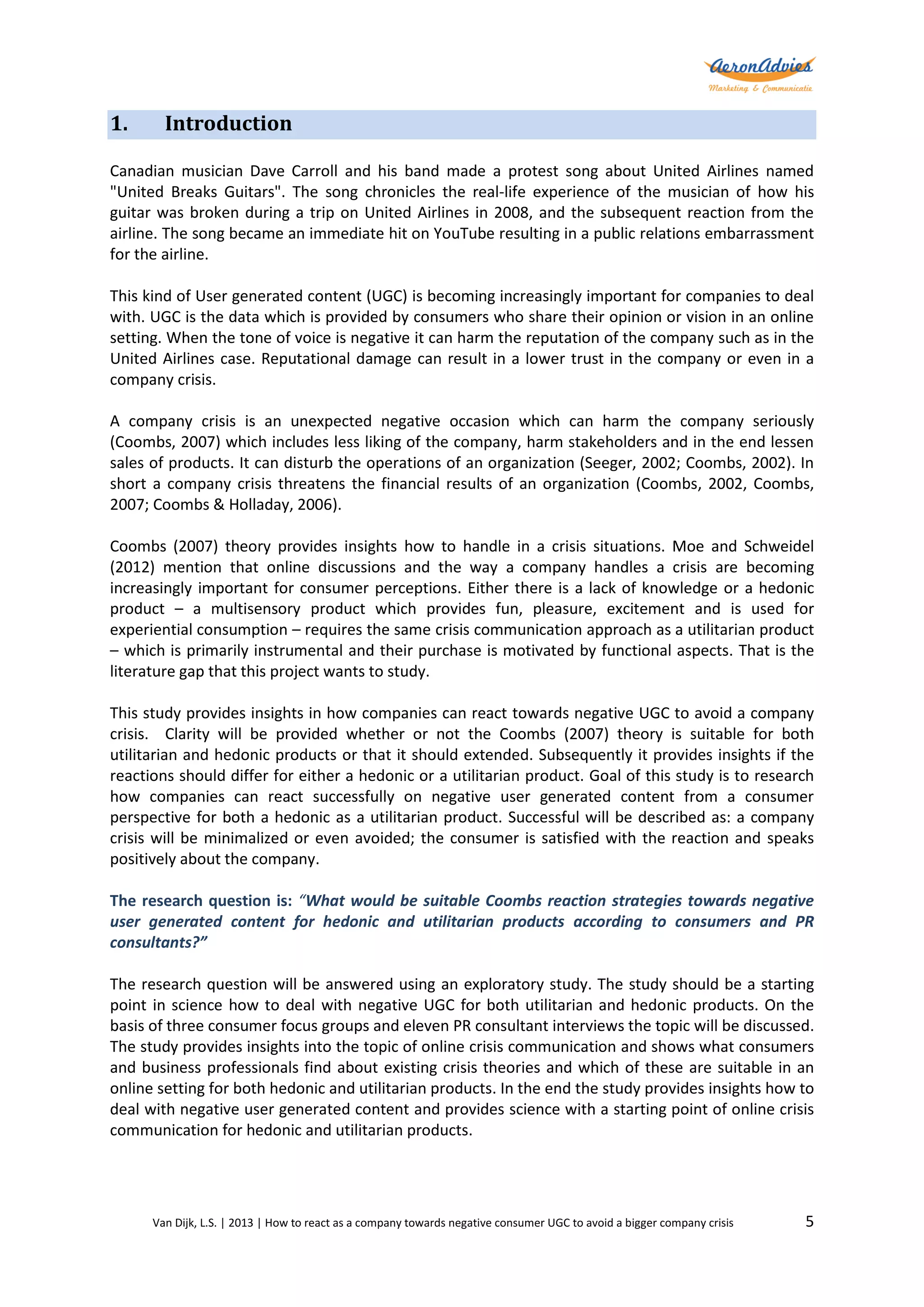 1.

Introduction

Canadian musician Dave Carroll and his band made a protest song about United Airlines named
"United Breaks Guitars". The song chronicles the real-life experience of the musician of how his
guitar was broken during a trip on United Airlines in 2008, and the subsequent reaction from the
airline. The song became an immediate hit on YouTube resulting in a public relations embarrassment
for the airline.
This kind of User generated content (UGC) is becoming increasingly important for companies to deal
with. UGC is the data which is provided by consumers who share their opinion or vision in an online
setting. When the tone of voice is negative it can harm the reputation of the company such as in the
United Airlines case. Reputational damage can result in a lower trust in the company or even in a
company crisis.
A company crisis is an unexpected negative occasion which can harm the company seriously
(Coombs, 2007) which includes less liking of the company, harm stakeholders and in the end lessen
sales of products. It can disturb the operations of an organization (Seeger, 2002; Coombs, 2002). In
short a company crisis threatens the financial results of an organization (Coombs, 2002, Coombs,
2007; Coombs & Holladay, 2006).
Coombs (2007) theory provides insights how to handle in a crisis situations. Moe and Schweidel
(2012) mention that online discussions and the way a company handles a crisis are becoming
increasingly important for consumer perceptions. Either there is a lack of knowledge or a hedonic
product – a multisensory product which provides fun, pleasure, excitement and is used for
experiential consumption – requires the same crisis communication approach as a utilitarian product
– which is primarily instrumental and their purchase is motivated by functional aspects. That is the
literature gap that this project wants to study.
This study provides insights in how companies can react towards negative UGC to avoid a company
crisis. Clarity will be provided whether or not the Coombs (2007) theory is suitable for both
utilitarian and hedonic products or that it should extended. Subsequently it provides insights if the
reactions should differ for either a hedonic or a utilitarian product. Goal of this study is to research
how companies can react successfully on negative user generated content from a consumer
perspective for both a hedonic as a utilitarian product. Successful will be described as: a company
crisis will be minimalized or even avoided; the consumer is satisfied with the reaction and speaks
positively about the company.
The research question is: “What would be suitable Coombs reaction strategies towards negative
user generated content for hedonic and utilitarian products according to consumers and PR
consultants?”
The research question will be answered using an exploratory study. The study should be a starting
point in science how to deal with negative UGC for both utilitarian and hedonic products. On the
basis of three consumer focus groups and eleven PR consultant interviews the topic will be discussed.
The study provides insights into the topic of online crisis communication and shows what consumers
and business professionals find about existing crisis theories and which of these are suitable in an
online setting for both hedonic and utilitarian products. In the end the study provides insights how to
deal with negative user generated content and provides science with a starting point of online crisis
communication for hedonic and utilitarian products.

Van Dijk, L.S. | 2013 | How to react as a company towards negative consumer UGC to avoid a bigger company crisis

5

 