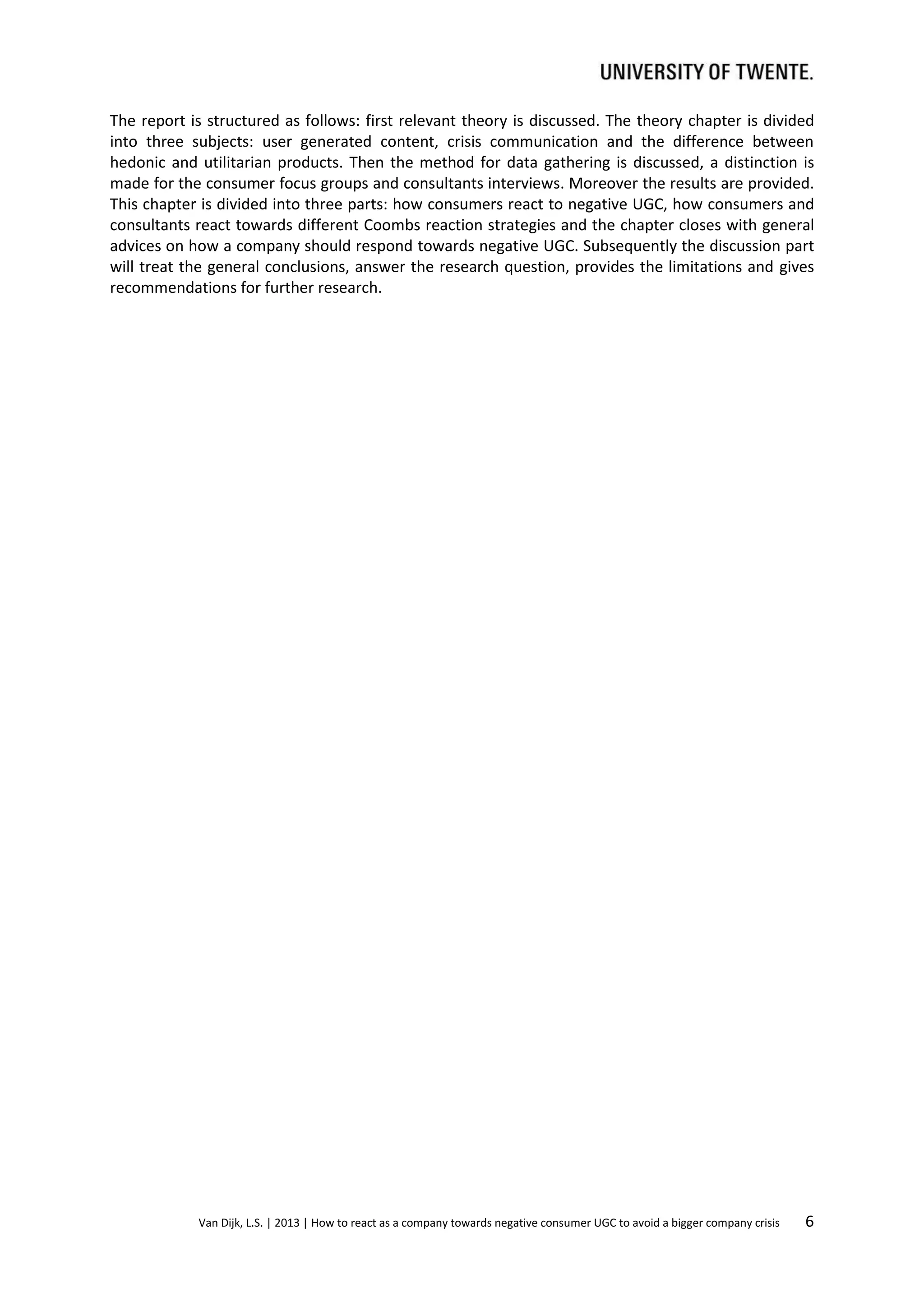 The report is structured as follows: first relevant theory is discussed. The theory chapter is divided
into three subjects: user generated content, crisis communication and the difference between
hedonic and utilitarian products. Then the method for data gathering is discussed, a distinction is
made for the consumer focus groups and consultants interviews. Moreover the results are provided.
This chapter is divided into three parts: how consumers react to negative UGC, how consumers and
consultants react towards different Coombs reaction strategies and the chapter closes with general
advices on how a company should respond towards negative UGC. Subsequently the discussion part
will treat the general conclusions, answer the research question, provides the limitations and gives
recommendations for further research.

Van Dijk, L.S. | 2013 | How to react as a company towards negative consumer UGC to avoid a bigger company crisis

6

 